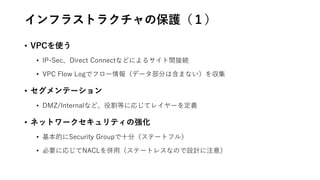 インフラストラクチャの保護（１）
• VPCを使う
• IP-Sec、Direct Connectなどによるサイト間接続
• VPC Flow Logでフロー情報（データ部分は含まない）を収集
• セグメンテーション
• DMZ/Internalなど、役割等に応じてレイヤーを定義
• ネットワークセキュリティの強化
• 基本的にSecurity Groupで十分（ステートフル）
• 必要に応じてNACLを併用（ステートレスなので設計に注意）
 