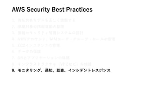 AWS Security Best Practices
1. 責任共有モデルを正しく理解する
2. 保護対象の情報資産の整理
3. 情報セキュリティ管理システムの設計
4. AWSアカウント、IAMユーザ・グループ・ロールの管理
5. EC2インスタンスの管理
6. データの保護
7. OSとアプリケーションの保護
8. インフラストラクチャ（VPCなど）の保護
9. モニタリング、通知、監査、インシデントレスポンス
 