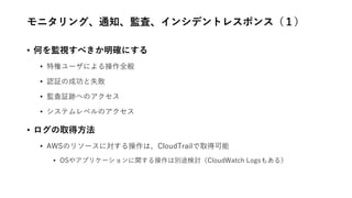 モニタリング、通知、監査、インシデントレスポンス（１）
• 何を監視すべきか明確にする
• 特権ユーザによる操作全般
• 認証の成功と失敗
• 監査証跡へのアクセス
• システムレベルのアクセス
• ログの取得方法
• AWSのリソースに対する操作は、CloudTrailで取得可能
• OSやアプリケーションに関する操作は別途検討（CloudWatch Logsもある）
 