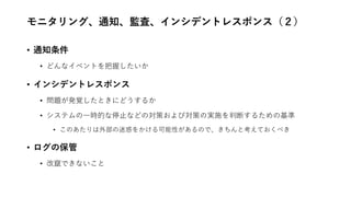 モニタリング、通知、監査、インシデントレスポンス（２）
• 通知条件
• どんなイベントを把握したいか
• インシデントレスポンス
• 問題が発覚したときにどうするか
• システムの一時的な停止などの対策および対策の実施を判断するための基準
• このあたりは外部の迷惑をかける可能性があるので、きちんと考えておくべき
• ログの保管
• 改竄できないこと
 
