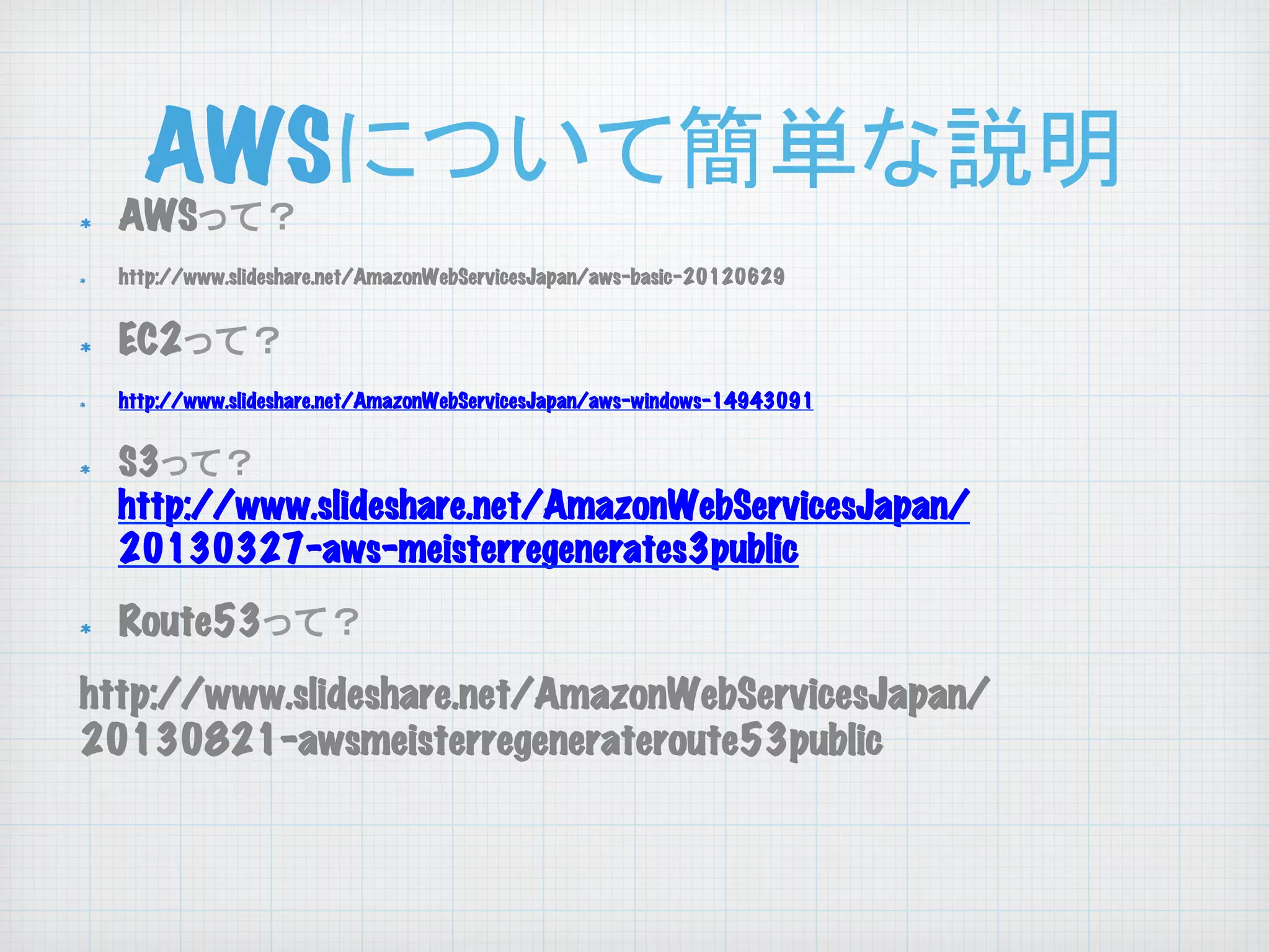 AWSについて簡単な説明
	

! 
! 

! 
!

! 

! 

AWSって？

http://www.slideshare.net/AmazonWebServicesJapan/aws-basic-20120629

EC2って？
http://www.slideshare.net/AmazonWebServicesJapan/aws-windows-14943091

S3って？
http://www.slideshare.net/AmazonWebServicesJapan/
20130327-aws-meisterregenerates3public

Route53って？

http://www.slideshare.net/AmazonWebServicesJapan/
20130821-awsmeisterregenerateroute53public

 