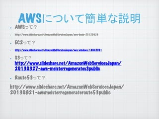 AWSについて簡単な説明
	

! 
! 

! 
!

! 

! 

AWSって？

http://www.slideshare.net/AmazonWebServicesJapan/aws-basic-20120629

EC2って？
http://www.slideshare.net/AmazonWebServicesJapan/aws-windows-14943091

S3って？
http://www.slideshare.net/AmazonWebServicesJapan/
20130327-aws-meisterregenerates3public

Route53って？

http://www.slideshare.net/AmazonWebServicesJapan/
20130821-awsmeisterregenerateroute53public

 