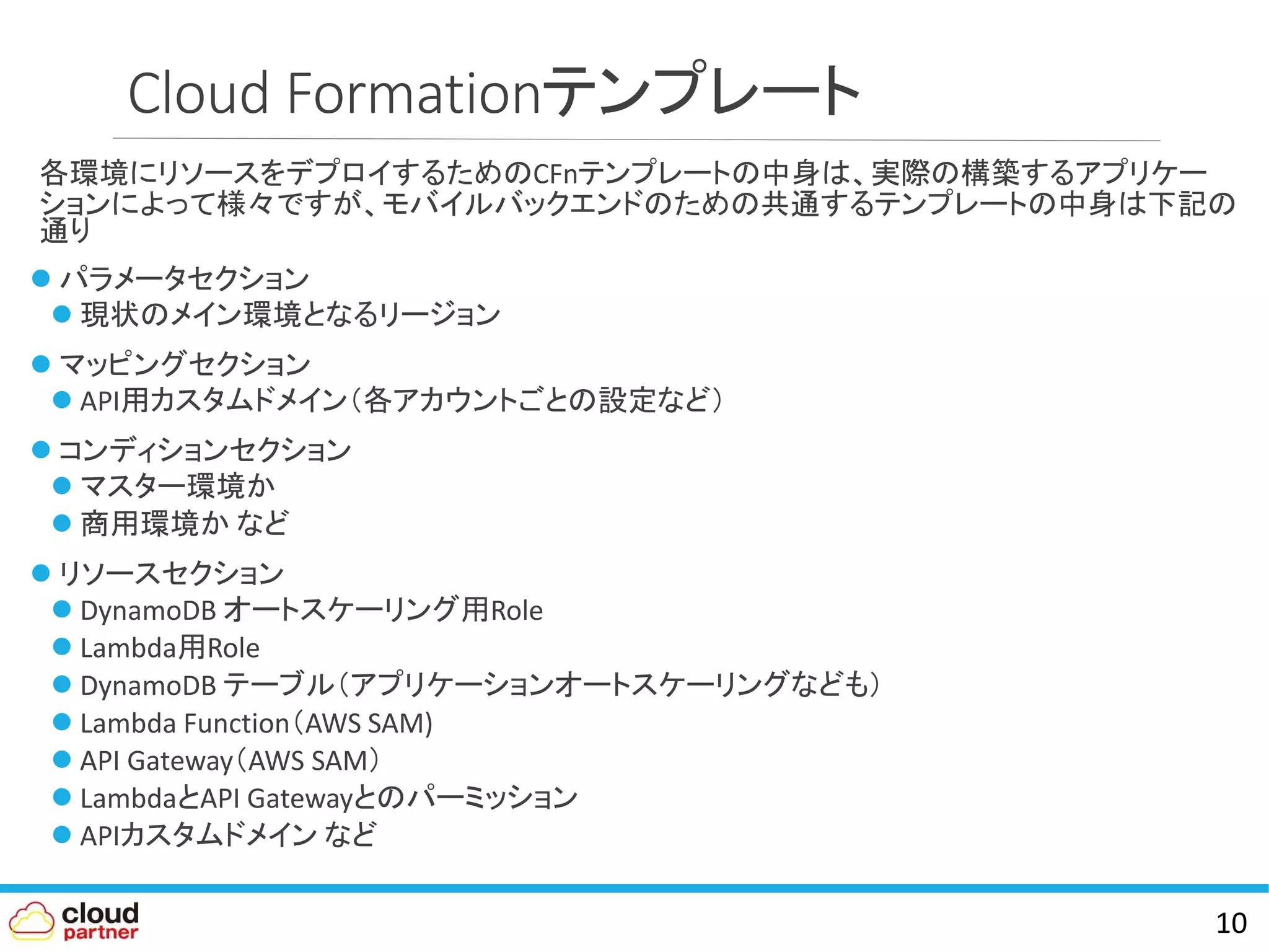 Cloud Formationテンプレート
各環境にリソースをデプロイするためのCFnテンプレートの中身は、実際の構築するアプリケー
ションによって様々ですが、モバイルバックエンドのための共通するテンプレートの中身は下記の
通り
 パラメータセクション
 現状のメイン環境となるリージョン
 マッピングセクション
 API用カスタムドメイン（各アカウントごとの設定など）
 コンディションセクション
 マスター環境か
 商用環境か など
 リソースセクション
 DynamoDB オートスケーリング用Role
 Lambda用Role
 DynamoDB テーブル（アプリケーションオートスケーリングなども）
 Lambda Function（AWS SAM)
 API Gateway（AWS SAM）
 LambdaとAPI Gatewayとのパーミッション
 APIカスタムドメイン など
10
 