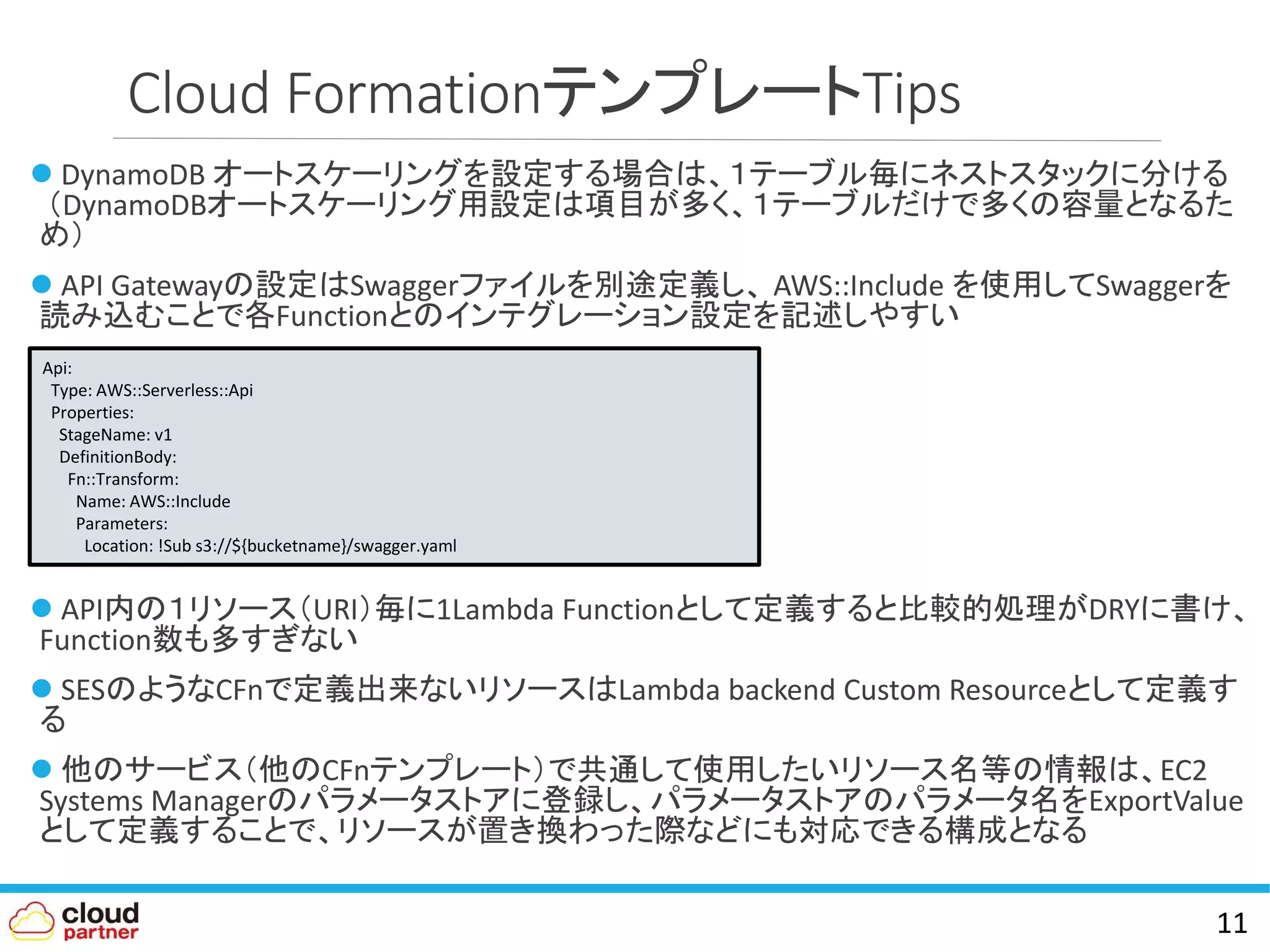 Cloud FormationテンプレートTips
 DynamoDB オートスケーリングを設定する場合は、１テーブル毎にネストスタックに分ける
（DynamoDBオートスケーリング用設定は項目が多く、１テーブルだけで多くの容量となるた
め）
 API Gatewayの設定はSwaggerファイルを別途定義し、 AWS::Include を使用してSwaggerを
読み込むことで各Functionとのインテグレーション設定を記述しやすい
 API内の１リソース（URI）毎に1Lambda Functionとして定義すると比較的処理がDRYに書け、
Function数も多すぎない
 SESのようなCFnで定義出来ないリソースはLambda backend Custom Resourceとして定義す
る
 他のサービス（他のCFnテンプレート）で共通して使用したいリソース名等の情報は、EC2
Systems Managerのパラメータストアに登録し、パラメータストアのパラメータ名をExportValue
として定義することで、リソースが置き換わった際などにも対応できる構成となる
11
Api:
Type: AWS::Serverless::Api
Properties:
StageName: v1
DefinitionBody:
Fn::Transform:
Name: AWS::Include
Parameters:
Location: !Sub s3://${bucketname}/swagger.yaml
 