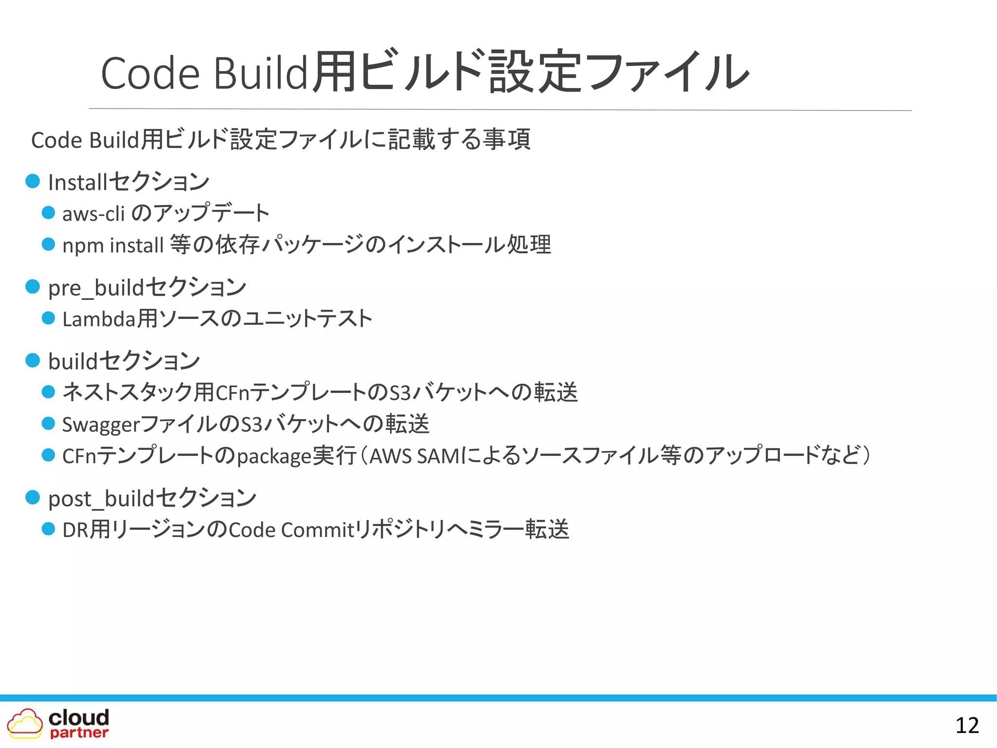 Code Build用ビルド設定ファイル
Code Build用ビルド設定ファイルに記載する事項
 Installセクション
 aws-cli のアップデート
 npm install 等の依存パッケージのインストール処理
 pre_buildセクション
 Lambda用ソースのユニットテスト
 buildセクション
 ネストスタック用CFnテンプレートのS3バケットへの転送
 SwaggerファイルのS3バケットへの転送
 CFnテンプレートのpackage実行（AWS SAMによるソースファイル等のアップロードなど）
 post_buildセクション
 DR用リージョンのCode Commitリポジトリへミラー転送
12
 
