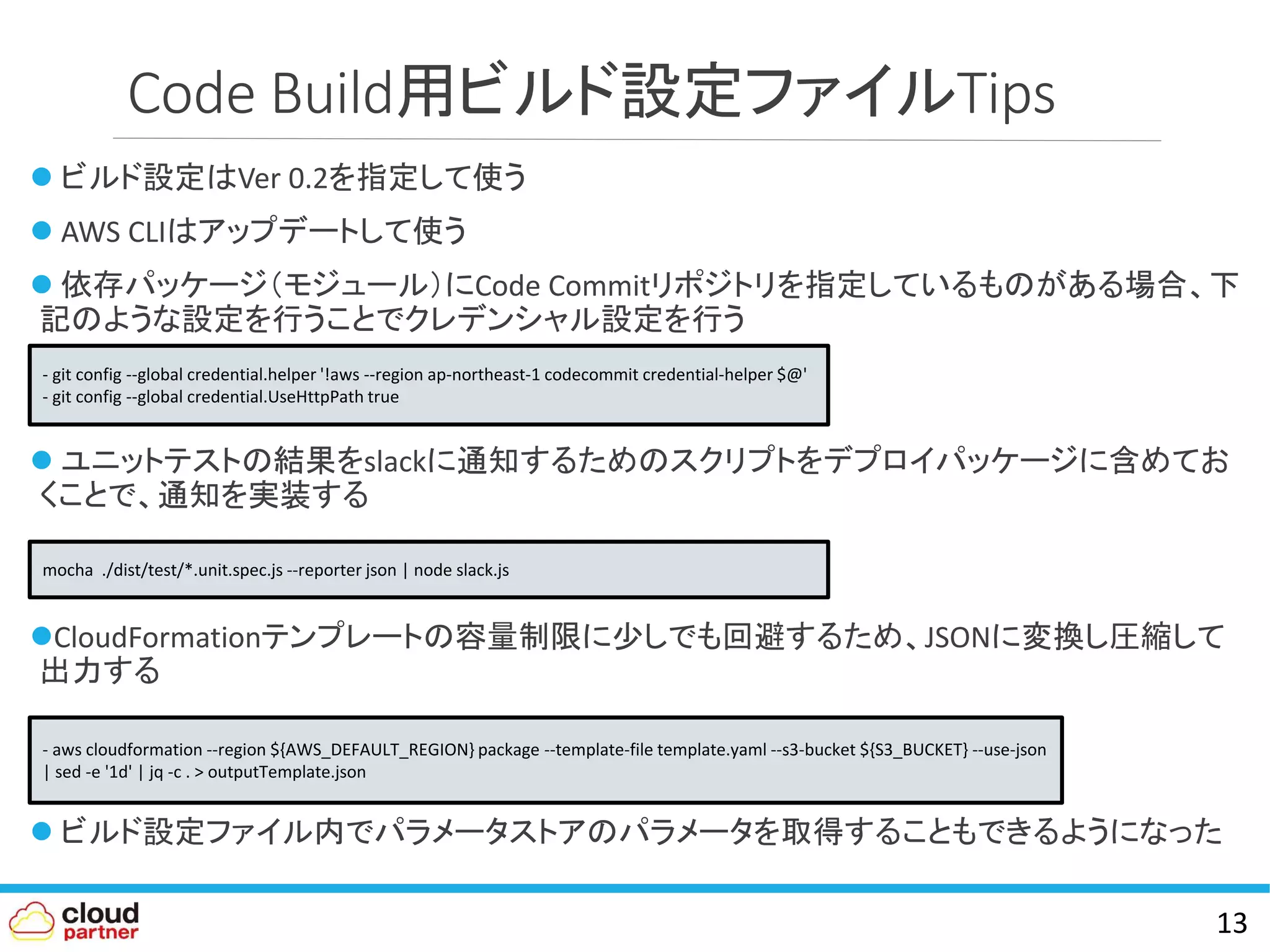 Code Build用ビルド設定ファイルTips
 ビルド設定はVer 0.2を指定して使う
 AWS CLIはアップデートして使う
 依存パッケージ（モジュール）にCode Commitリポジトリを指定しているものがある場合、下
記のような設定を行うことでクレデンシャル設定を行う
 ユニットテストの結果をslackに通知するためのスクリプトをデプロイパッケージに含めてお
くことで、通知を実装する
CloudFormationテンプレートの容量制限に少しでも回避するため、JSONに変換し圧縮して
出力する
 ビルド設定ファイル内でパラメータストアのパラメータを取得することもできるようになった
13
- git config --global credential.helper '!aws --region ap-northeast-1 codecommit credential-helper $@'
- git config --global credential.UseHttpPath true
mocha ./dist/test/*.unit.spec.js --reporter json | node slack.js
- aws cloudformation --region ${AWS_DEFAULT_REGION} package --template-file template.yaml --s3-bucket ${S3_BUCKET} --use-json
| sed -e '1d' | jq -c . > outputTemplate.json
 