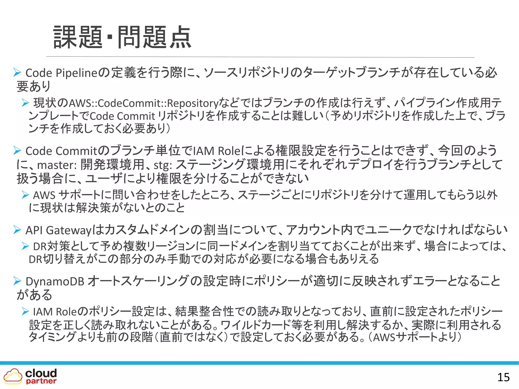 課題・問題点
 Code Pipelineの定義を行う際に、ソースリポジトリのターゲットブランチが存在している必
要あり
 現状のAWS::CodeCommit::Repositoryなどではブランチの作成は行えず、パイプライン作成用テ
ンプレートでCode Commit リポジトリを作成することは難しい（予めリポジトリを作成した上で、ブラ
ンチを作成しておく必要あり）
 Code Commitのブランチ単位でIAM Roleによる権限設定を行うことはできず、今回のよう
に、master: 開発環境用、stg: ステージング環境用にそれぞれデプロイを行うブランチとして
扱う場合に、ユーザにより権限を分けることができない
 AWS サポートに問い合わせをしたところ、ステージごとにリポジトリを分けて運用してもらう以外
に現状は解決策がないとのこと
 API Gatewayはカスタムドメインの割当について、アカウント内でユニークでなければならい
 DR対策として予め複数リージョンに同一ドメインを割り当てておくことが出来ず、場合によっては、
DR切り替えがこの部分のみ手動での対応が必要になる場合もありえる
 DynamoDB オートスケーリングの設定時にポリシーが適切に反映されずエラーとなること
がある
 IAM Roleのポリシー設定は、結果整合性での読み取りとなっており、直前に設定されたポリシー
設定を正しく読み取れないことがある。ワイルドカード等を利用し解決するか、実際に利用される
タイミングよりも前の段階（直前ではなく）で設定しておく必要がある。（AWSサポートより）
15
 