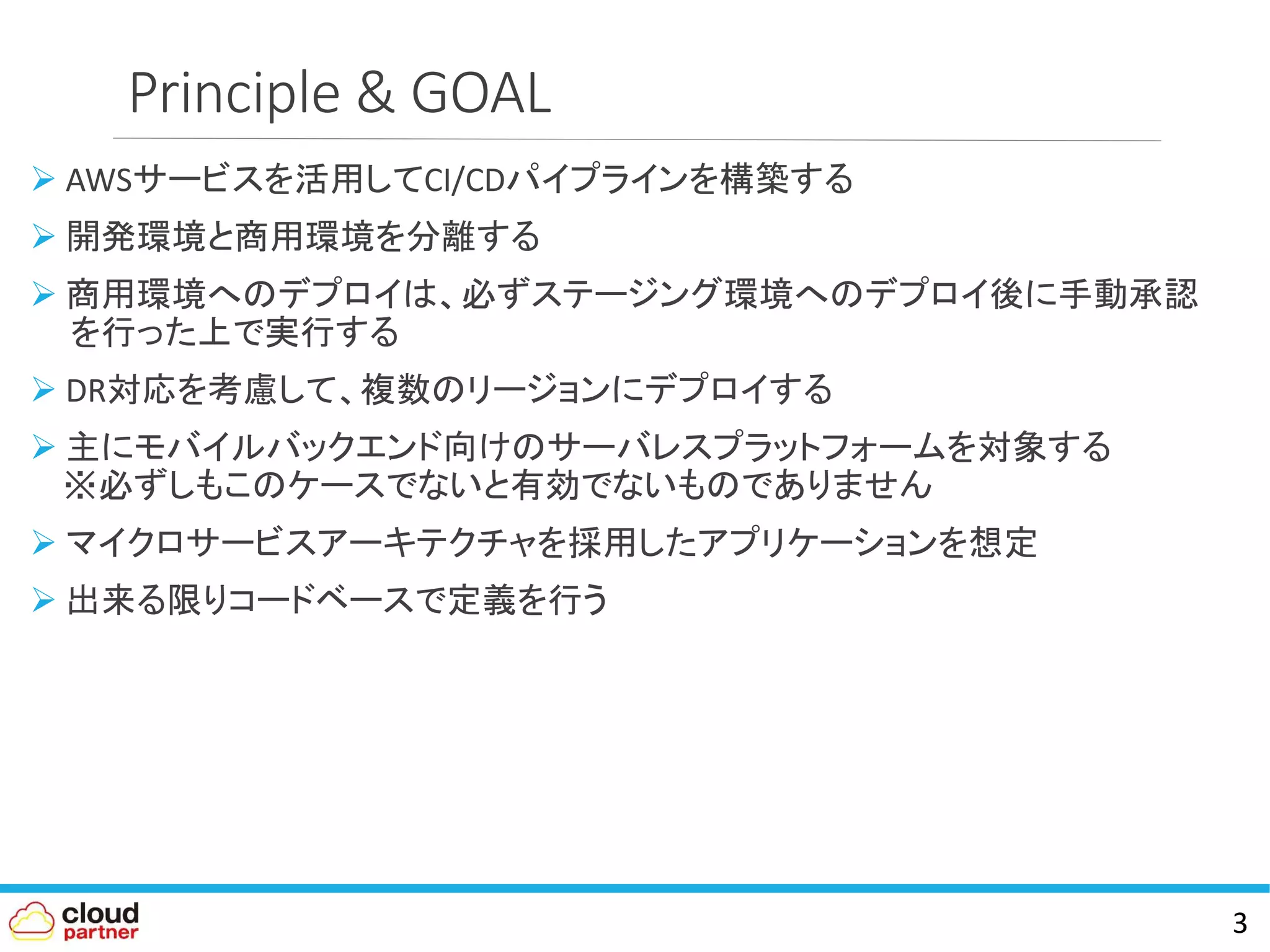 Principle & GOAL
 AWSサービスを活用してCI/CDパイプラインを構築する
 開発環境と商用環境を分離する
 商用環境へのデプロイは、必ずステージング環境へのデプロイ後に手動承認
を行った上で実行する
 DR対応を考慮して、複数のリージョンにデプロイする
 主にモバイルバックエンド向けのサーバレスプラットフォームを対象する
※必ずしもこのケースでないと有効でないものでありません
 マイクロサービスアーキテクチャを採用したアプリケーションを想定
 出来る限りコードベースで定義を行う
3
 