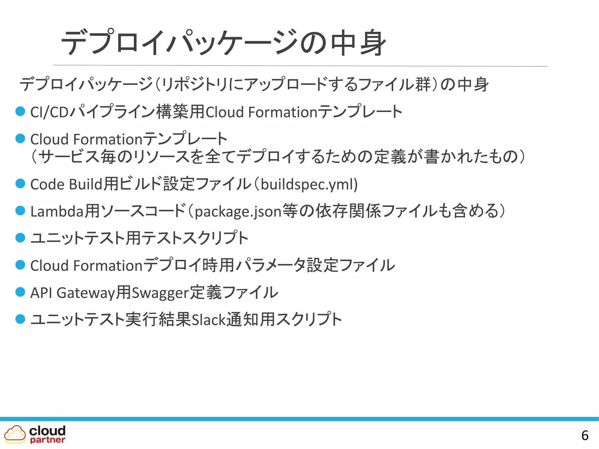 デプロイパッケージの中身
デプロイパッケージ（リポジトリにアップロードするファイル群）の中身
 CI/CDパイプライン構築用Cloud Formationテンプレート
 Cloud Formationテンプレート
（サービス毎のリソースを全てデプロイするための定義が書かれたもの）
 Code Build用ビルド設定ファイル（buildspec.yml)
 Lambda用ソースコード（package.json等の依存関係ファイルも含める）
 ユニットテスト用テストスクリプト
 Cloud Formationデプロイ時用パラメータ設定ファイル
 API Gateway用Swagger定義ファイル
 ユニットテスト実行結果Slack通知用スクリプト
6
 