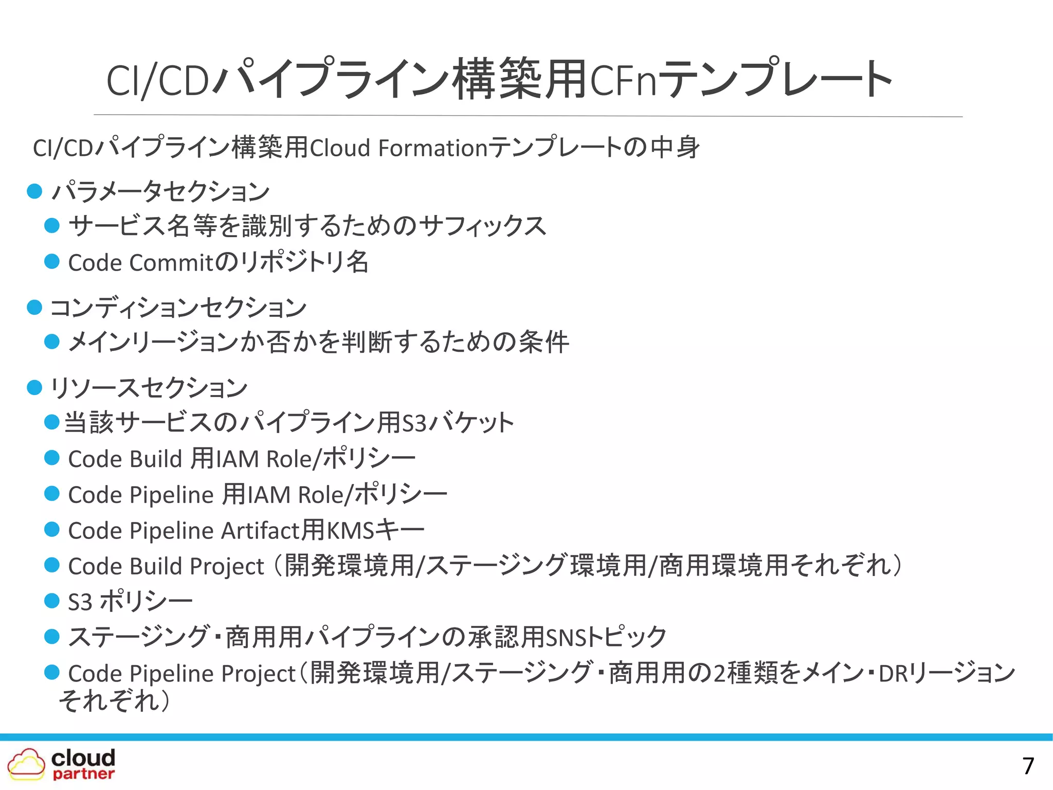 CI/CDパイプライン構築用CFnテンプレート
CI/CDパイプライン構築用Cloud Formationテンプレートの中身
 パラメータセクション
 サービス名等を識別するためのサフィックス
 Code Commitのリポジトリ名
 コンディションセクション
 メインリージョンか否かを判断するための条件
 リソースセクション
当該サービスのパイプライン用S3バケット
 Code Build 用IAM Role/ポリシー
 Code Pipeline 用IAM Role/ポリシー
 Code Pipeline Artifact用KMSキー
 Code Build Project （開発環境用/ステージング環境用/商用環境用それぞれ）
 S3 ポリシー
 ステージング・商用用パイプラインの承認用SNSトピック
 Code Pipeline Project（開発環境用/ステージング・商用用の2種類をメイン・DRリージョン
それぞれ）
7
 