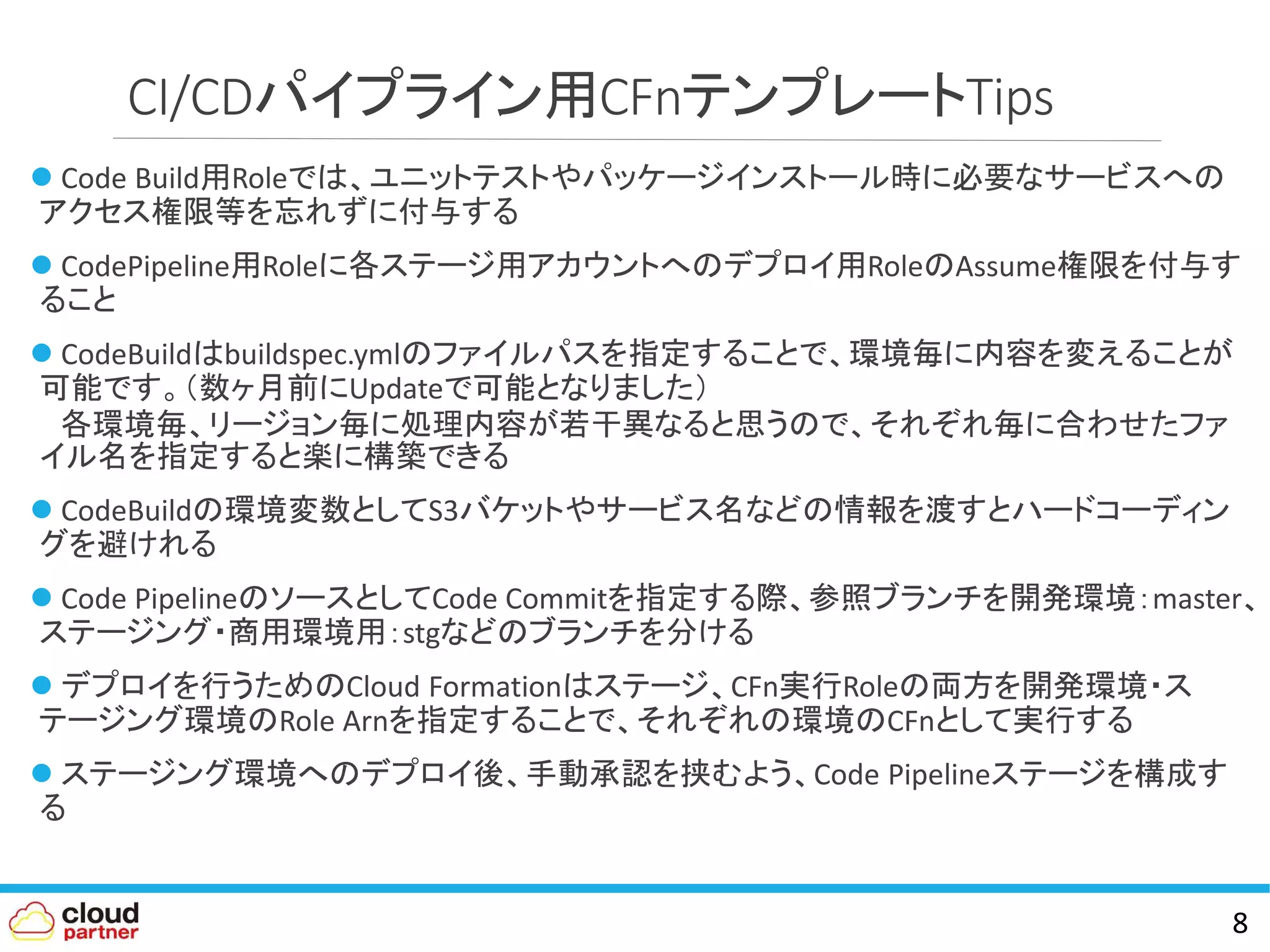 CI/CDパイプライン用CFnテンプレートTips
 Code Build用Roleでは、ユニットテストやパッケージインストール時に必要なサービスへの
アクセス権限等を忘れずに付与する
 CodePipeline用Roleに各ステージ用アカウントへのデプロイ用RoleのAssume権限を付与す
ること
 CodeBuildはbuildspec.ymlのファイルパスを指定することで、環境毎に内容を変えることが
可能です。（数ヶ月前にUpdateで可能となりました）
各環境毎、リージョン毎に処理内容が若干異なると思うので、それぞれ毎に合わせたファ
イル名を指定すると楽に構築できる
 CodeBuildの環境変数としてS3バケットやサービス名などの情報を渡すとハードコーディン
グを避けれる
 Code PipelineのソースとしてCode Commitを指定する際、参照ブランチを開発環境：master、
ステージング・商用環境用：stgなどのブランチを分ける
 デプロイを行うためのCloud Formationはステージ、CFn実行Roleの両方を開発環境・ス
テージング環境のRole Arnを指定することで、それぞれの環境のCFnとして実行する
 ステージング環境へのデプロイ後、手動承認を挟むよう、Code Pipelineステージを構成す
る
8
 