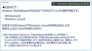 ◆OSタイプ：
Amazon WorkSpacesのOSは以下のOSオプションから選択可能です。
・Windows10
・Amazon Linux2
以前まではWindows7やAmazon Linuxが利用出来ましたが、
現在は上記2つのみの...