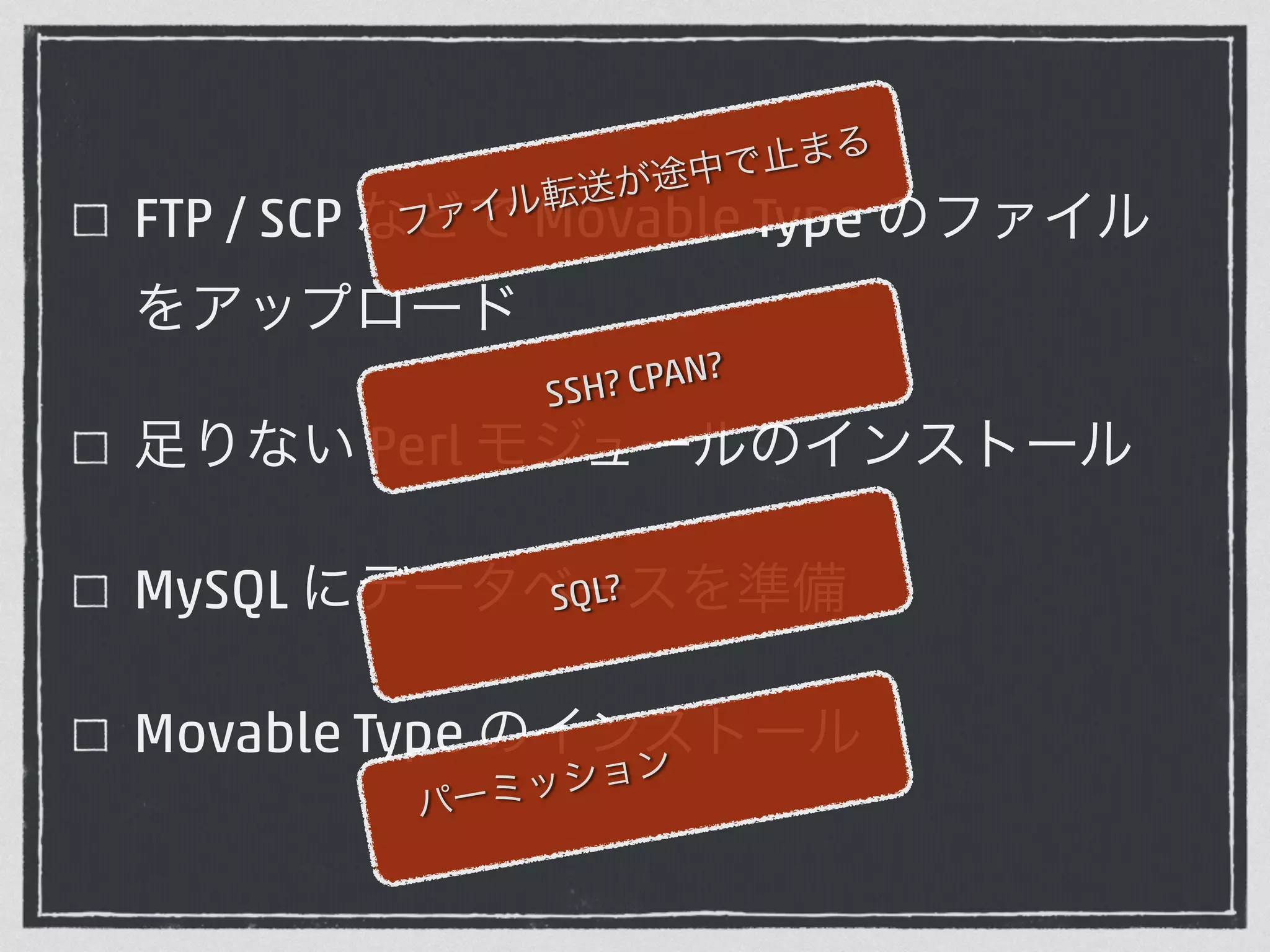 ファイル転送が途中で止まる 
FTP / SCP などで Movable Type のファイル 
をアップロード 
SSH? CPAN? 
足りない Perl モジュールのインストール 
MySQL にデータベSQL? 
ースを準備 
Movable Type のインストール 
パーミッション 
 