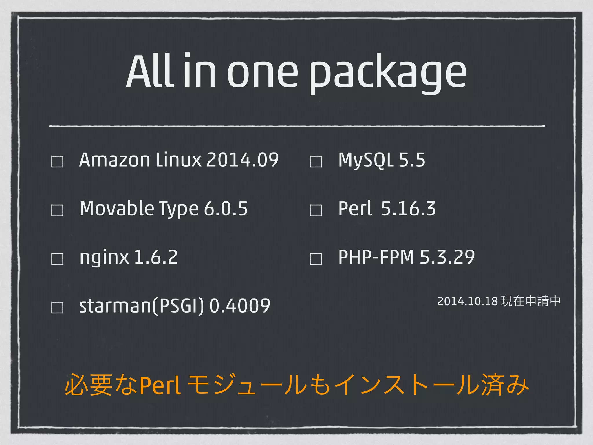 All in one package 
Amazon Linux 2014.09 
Movable Type 6.0.5 
nginx 1.6.2 
starman(PSGI) 0.4009 
! 
MySQL 5.5 
Perl 5.16.3 
PHP-FPM 5.3.29 
2014.10.18 現在申請中 
必要なPerl モジュールもインストール済み 
 