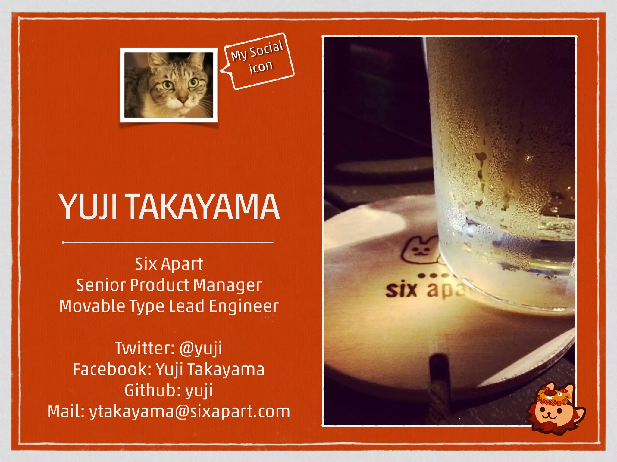 My Social 
icon 
YUJI TAKAYAMA 
Six Apart 
Senior Product Manager 
Movable Type Lead Engineer 
! 
Twitter: @yuji 
Facebook: Yuji Takayama 
Github: yuji 
Mail: ytakayama@sixapart.com 
 