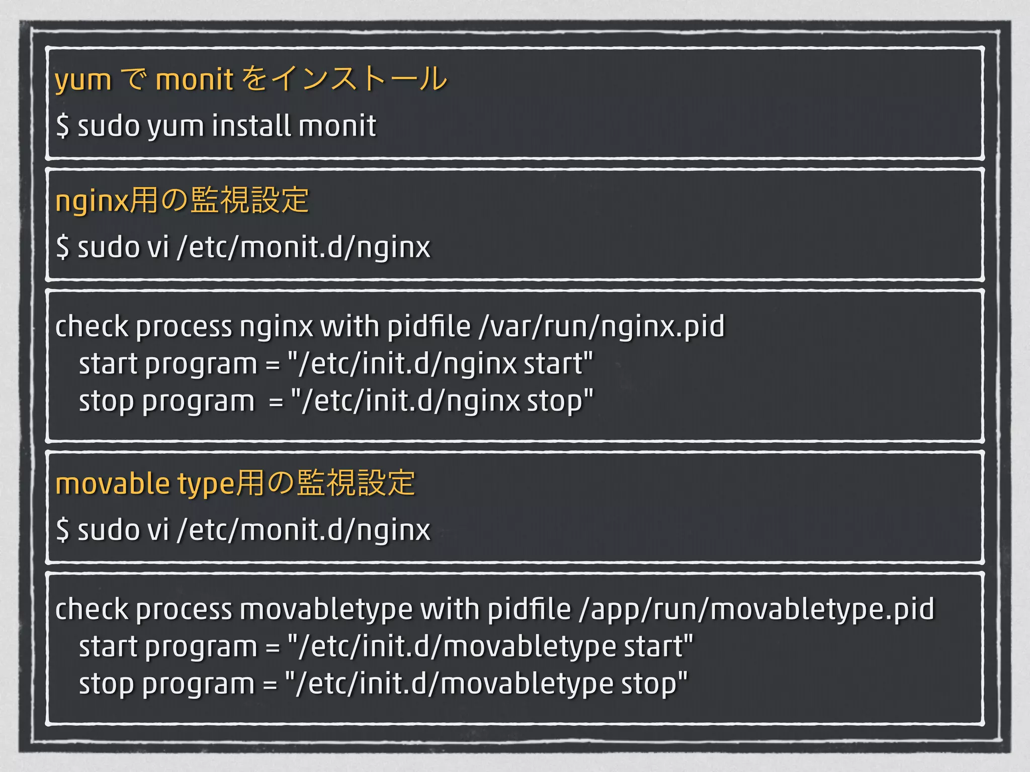 yum で monit をインストール 
$ sudo yum install monit 
nginx用の監視設定 
$ sudo vi /etc/monit.d/nginx 
check process nginx with pidfile /var/run/nginx.pid 
start program = "/etc/init.d/nginx start" 
stop program = "/etc/init.d/nginx stop" 
movable type用の監視設定 
$ sudo vi /etc/monit.d/nginx 
check process movabletype with pidfile /app/run/movabletype.pid 
start program = "/etc/init.d/movabletype start" 
stop program = "/etc/init.d/movabletype stop" 
 