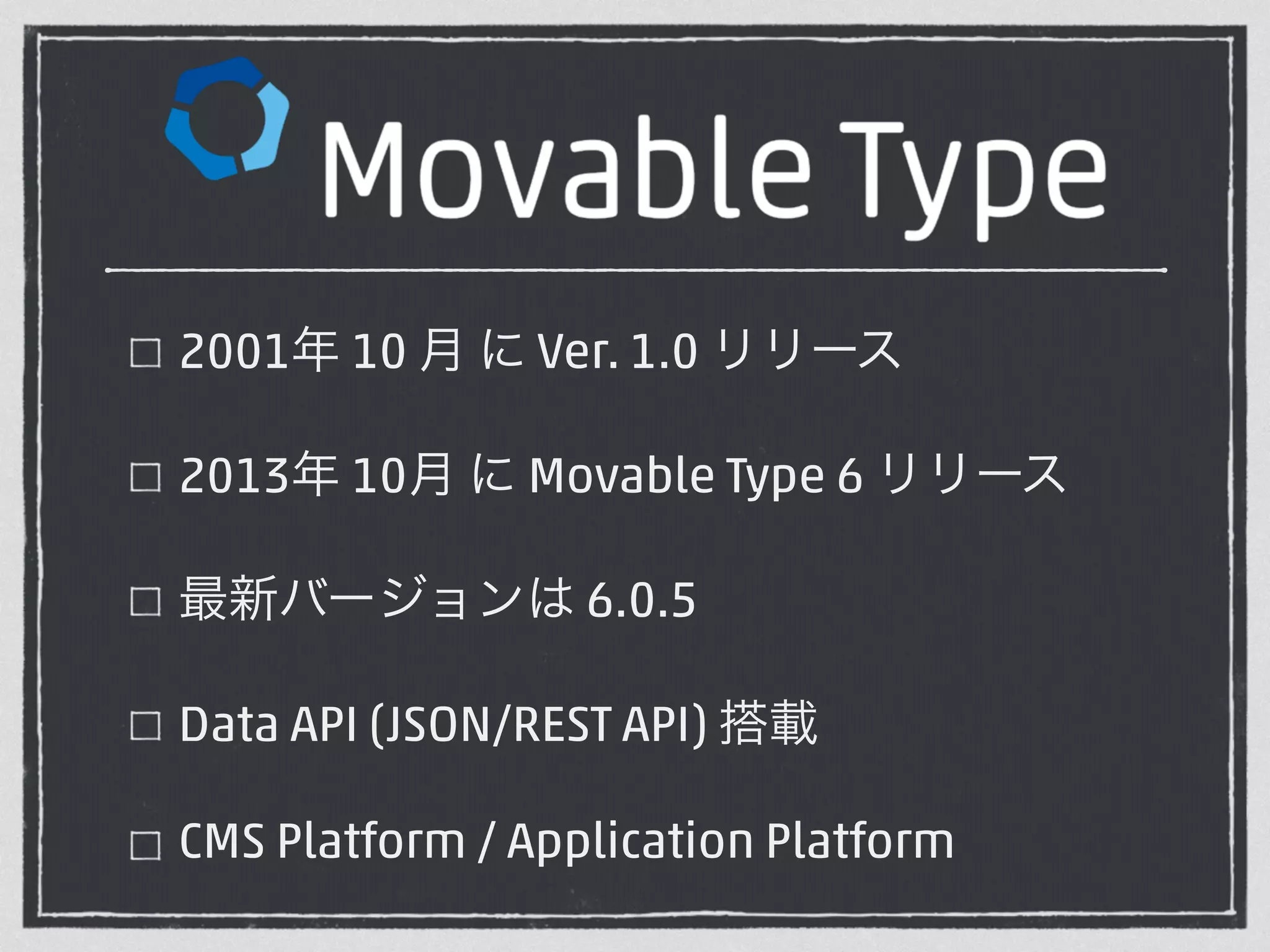 2001年 10 月 に Ver. 1.0 リリース 
2013年 10月 に Movable Type 6 リリース 
最新バージョンは 6.0.5 
Data API (JSON/REST API) 搭載 
CMS Platform / Application Platform 
 