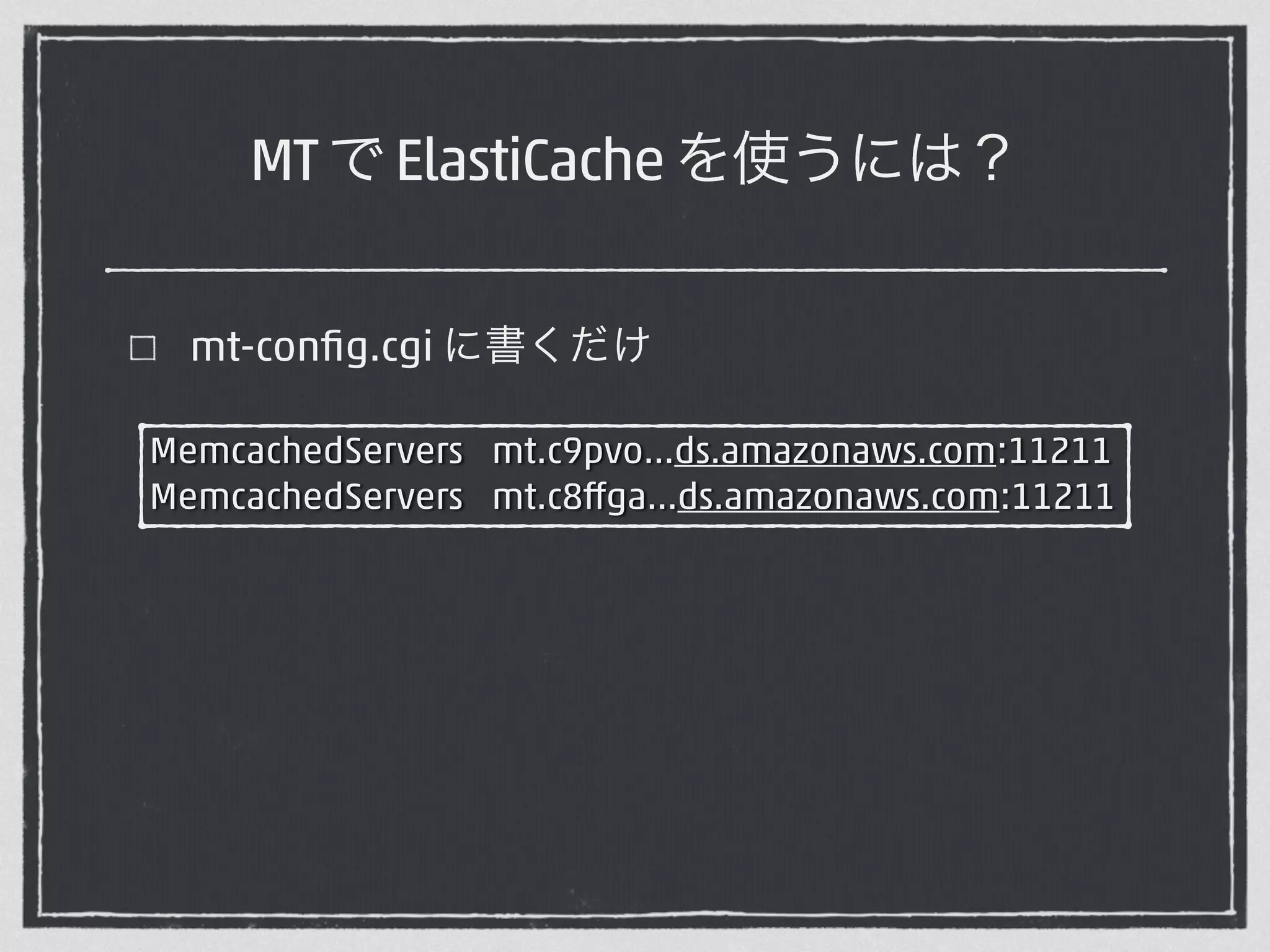 MT で ElastiCache を使うには？ 
mt-config.cgi に書くだけ 
MemcachedServers mt.c9pvo…ds.amazonaws.com:11211 
MemcachedServers mt.c8ffga…ds.amazonaws.com:11211 
 