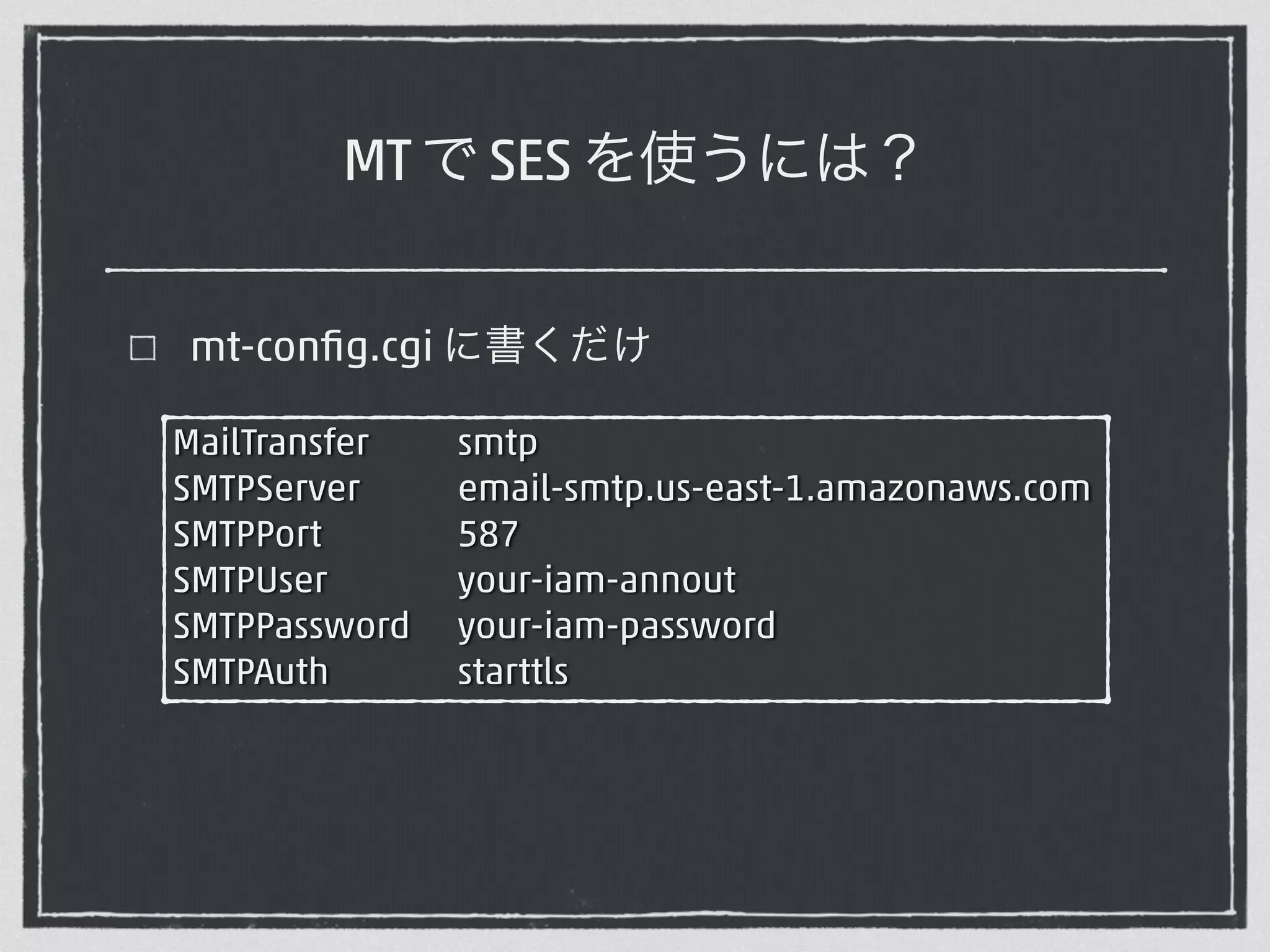 MT で SES を使うには？ 
mt-config.cgi に書くだけ 
MailTransfer smtp 
SMTPServer email-smtp.us-east-1.amazonaws.com 
SMTPPort 587 
SMTPUser your-iam-annout 
SMTPPassword your-iam-password 
SMTPAuth starttls 
 
