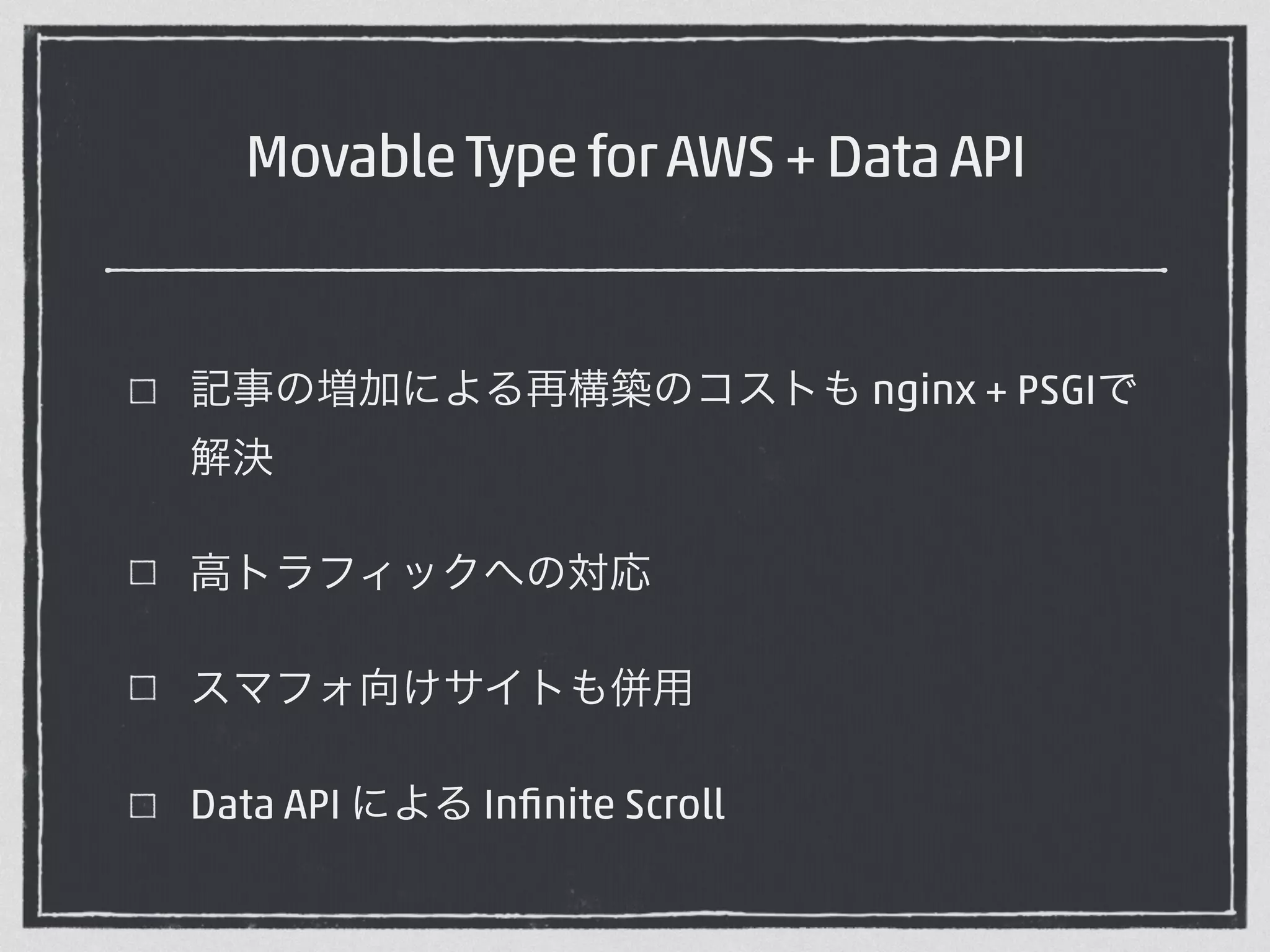 Movable Type for AWS + Data API 
記事の増加による再構築のコストも nginx + PSGIで 
解決 
高トラフィックへの対応 
スマフォ向けサイトも併用 
Data API による Infinite Scroll 
 