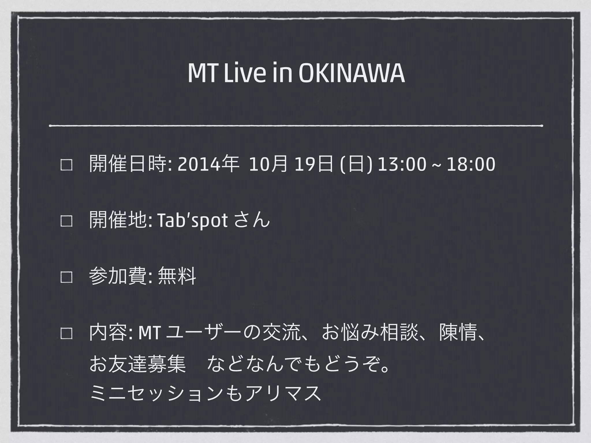 MT Live in OKINAWA 
開催日時: 2014年 10月 19日 (日) 13:00 ~ 18:00 
開催地: Tab’spot さん 
参加費: 無料 
内容: MT ユーザーの交流、お悩み相談、陳情、　 
お友達募集　などなんでもどうぞ。　　　　　　 
ミニセッションもアリマス 
 