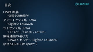 目次
LPWA 概要
• 分類や適用箇所
アンライセンス系 LPWA
• Sigfox と LoRaWAN
ライセンス系 LPWA
• LTE Cat.1 / Cat.M1 / Cat.NB1
無線通信の選び方
• LPWA と セルラー、 Sigfox と LoRaWAN
なぜ SORACOM なのか？
 