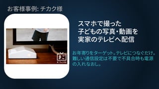お客様事例: チカク様
スマホで撮った
子どもの写真・動画を
実家のテレビへ配信
お年寄りをターゲット。テレビにつなぐだけ。
難しい通信設定は不要で不具合時も電源
の入れなおし。
 
