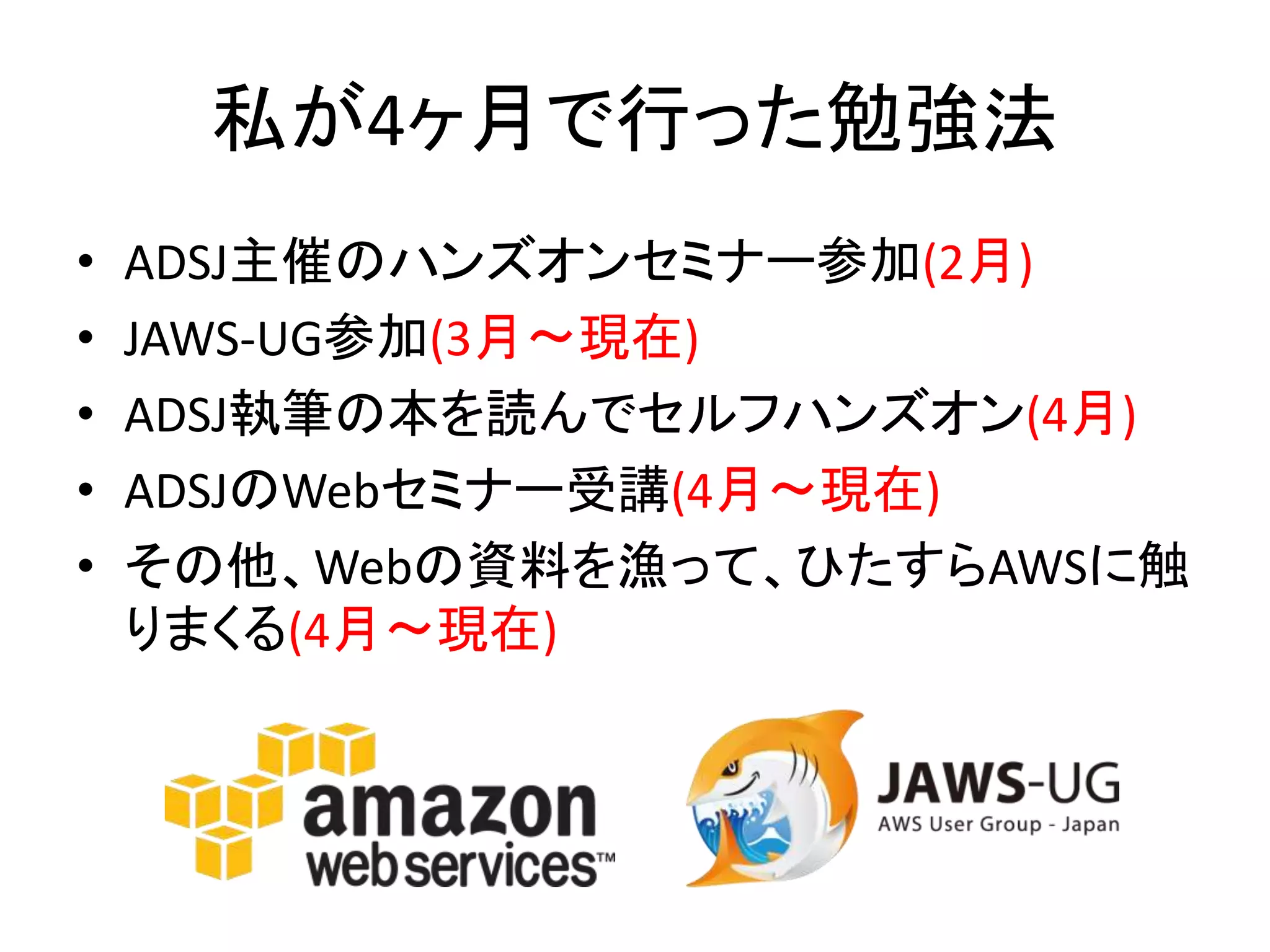 私が4ヶ月で行った勉強法
• ADSJ主催のハンズオンセミナー参加(2月)
• JAWS-UG参加(3月〜現在)
• ADSJ執筆の本を読んでセルフハンズオン(4月)
• ADSJのWebセミナー受講(4月〜現在)
• その他、Webの資料を漁って、ひたすらAWSに触
りまくる(4月〜現在)
 