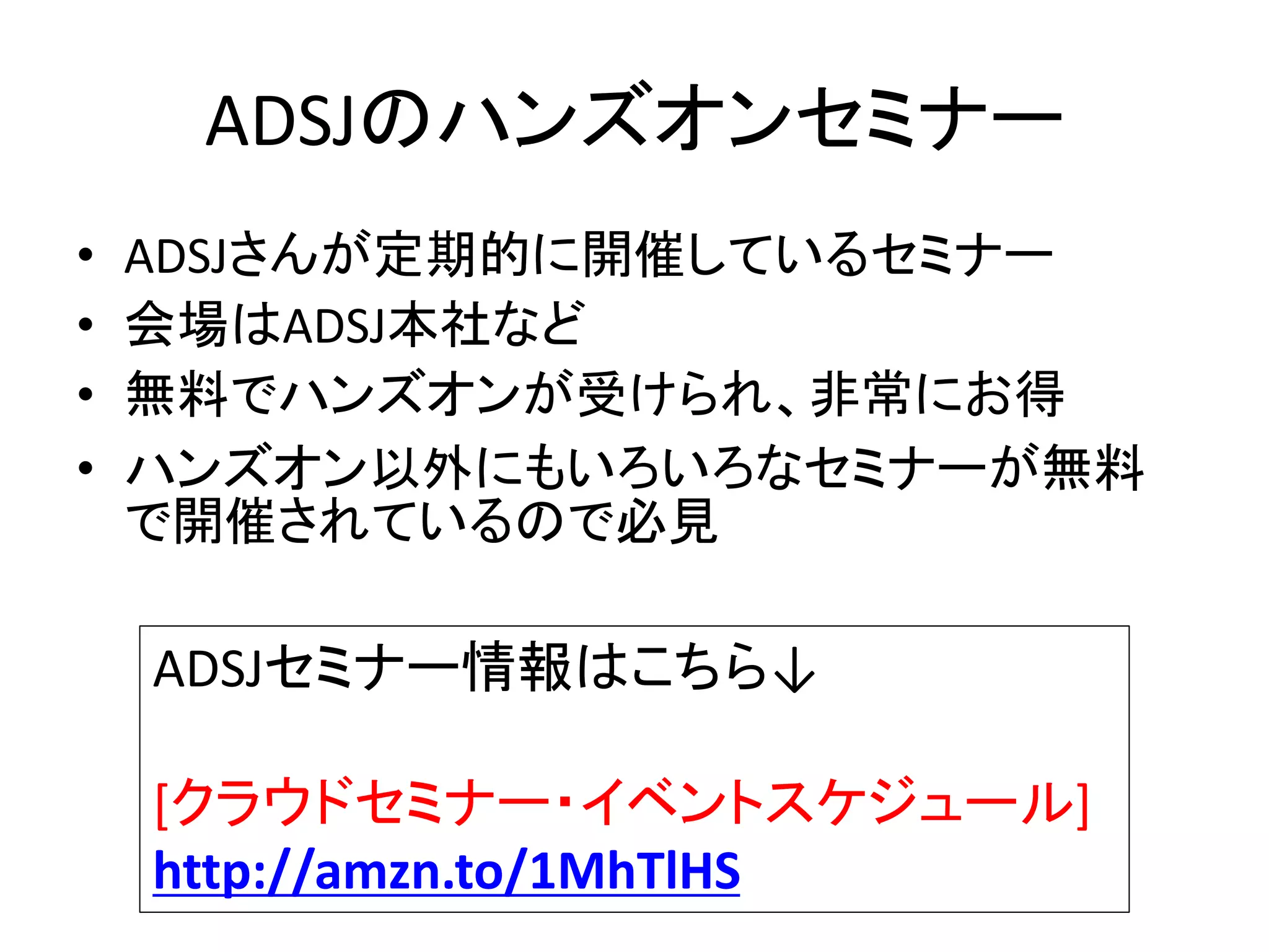 ADSJのハンズオンセミナー
• ADSJさんが定期的に開催しているセミナー
• 会場はADSJ本社など
• 無料でハンズオンが受けられ、非常にお得
• ハンズオン以外にもいろいろなセミナーが無料
で開催されているので必見
ADSJセミナー情報はこちら↓
[クラウドセミナー・イベントスケジュール]
http://amzn.to/1MhTlHS
 