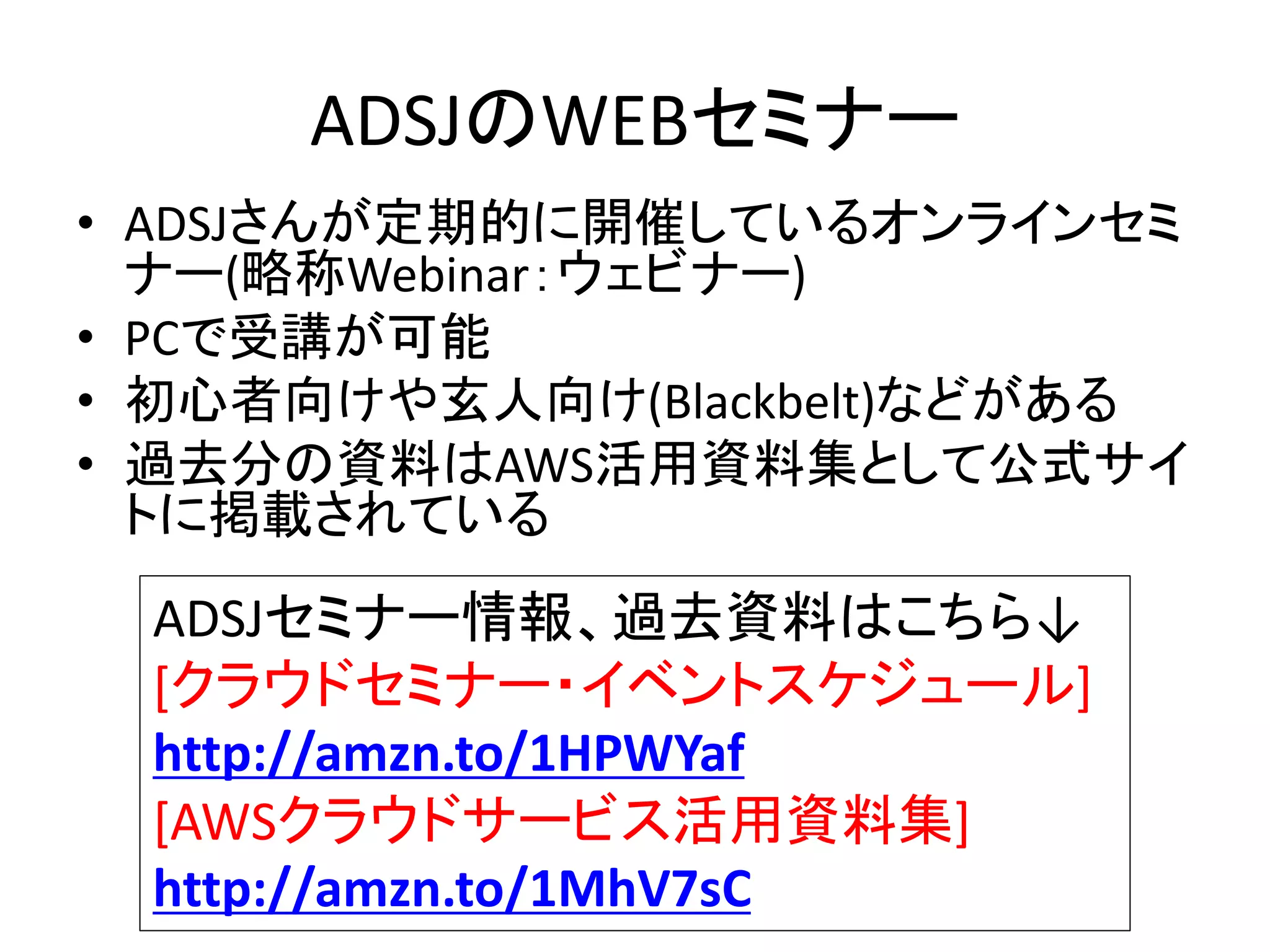 ADSJのWEBセミナー
• ADSJさんが定期的に開催しているオンラインセミ
ナー(略称Webinar：ウェビナー)
• PCで受講が可能
• 初心者向けや玄人向け(Blackbelt)などがある
• 過去分の資料はAWS活用資料集として公式サイ
トに掲載されている
ADSJセミナー情報、過去資料はこちら↓
[クラウドセミナー・イベントスケジュール]
http://amzn.to/1HPWYaf
[AWSクラウドサービス活用資料集]
http://amzn.to/1MhV7sC
 
