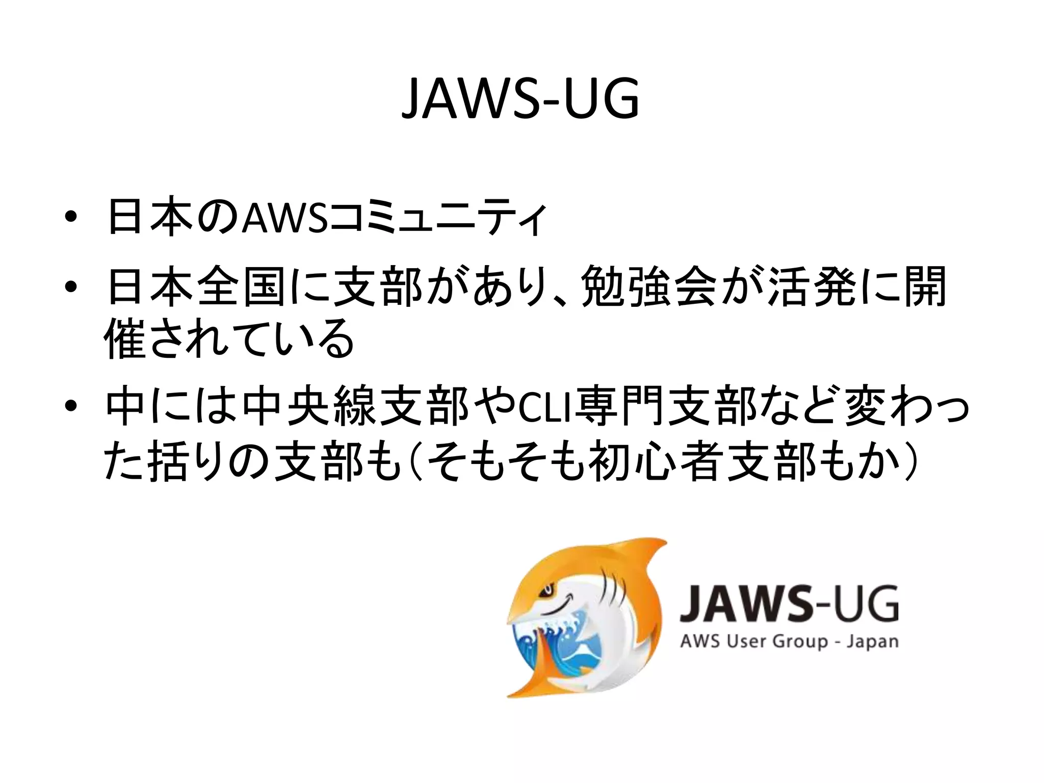 JAWS-UG
• 日本のAWSコミュニティ
• 日本全国に支部があり、勉強会が活発に開
催されている
• 中には中央線支部やCLI専門支部など変わっ
た括りの支部も（そもそも初心者支部もか）
 