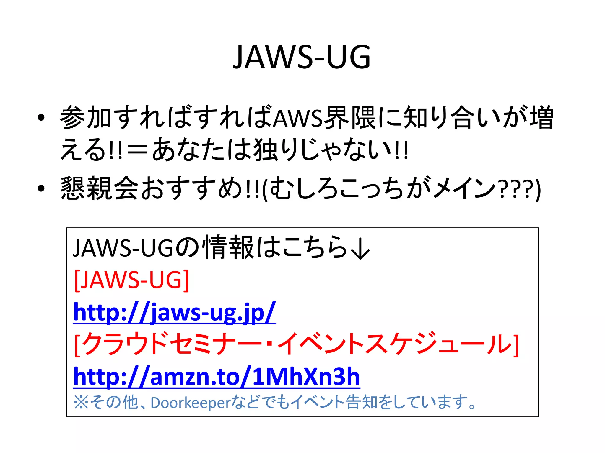JAWS-UG
• 参加すればすればAWS界隈に知り合いが増
える!!＝あなたは独りじゃない!!
• 懇親会おすすめ!!(むしろこっちがメイン???)
JAWS-UGの情報はこちら↓
[JAWS-UG]
http://jaws-ug.jp/
[クラウドセミナー・イベントスケジュール]
http://amzn.to/1MhXn3h
※その他、Doorkeeperなどでもイベント告知をしています。
 