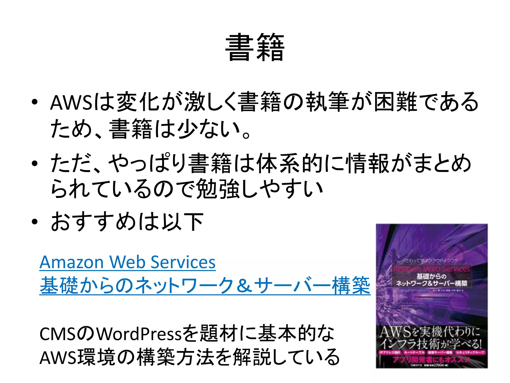 書籍
• AWSは変化が激しく書籍の執筆が困難である
ため、書籍は少ない。
• ただ、やっぱり書籍は体系的に情報がまとめ
られているので勉強しやすい
• おすすめは以下
Amazon Web Services
基礎からのネットワーク＆サーバー構築
CMSのWordPressを題材に基本的な
AWS環境の構築方法を解説している
 