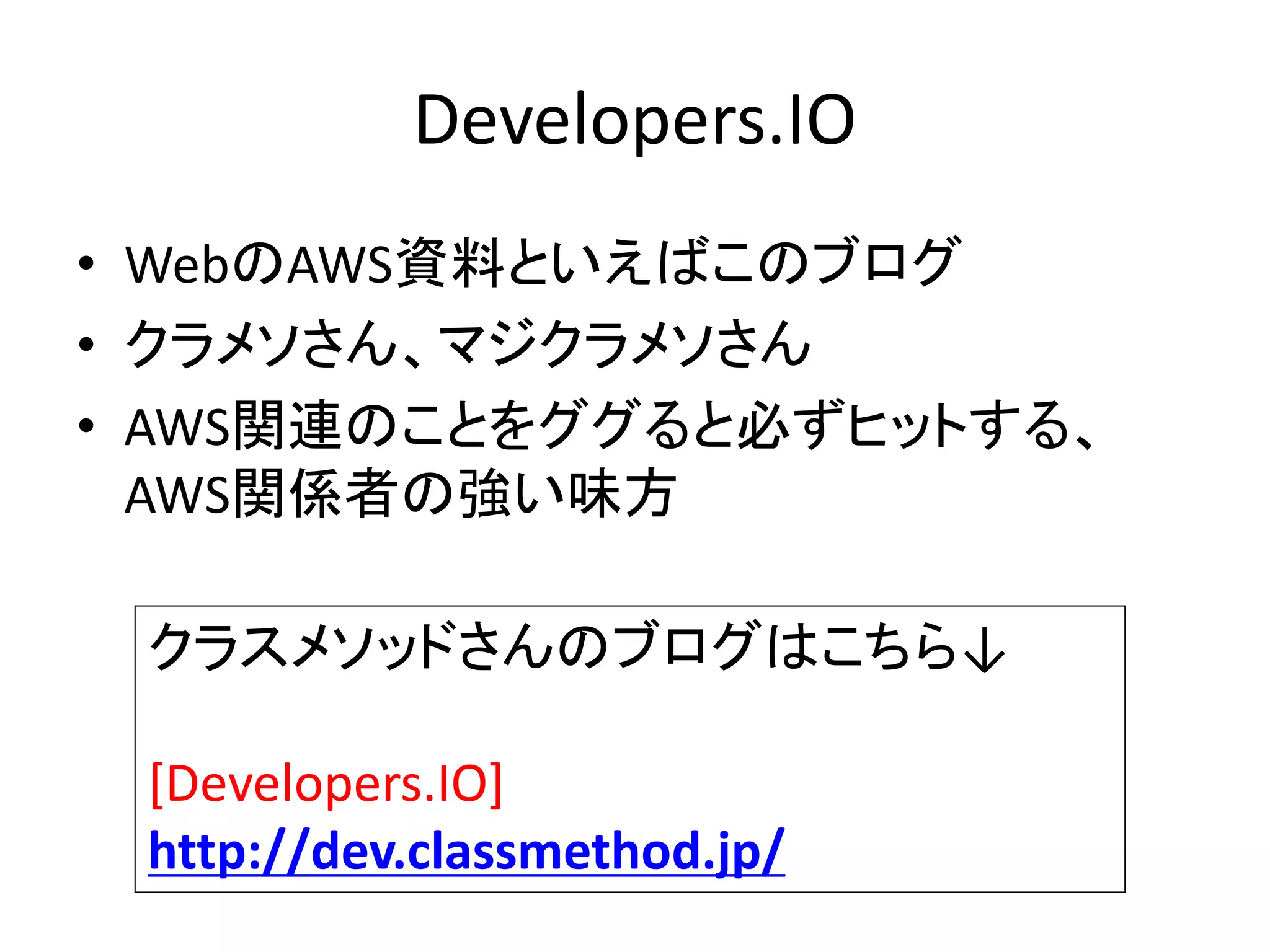 Developers.IO
• WebのAWS資料といえばこのブログ
• クラメソさん、マジクラメソさん
• AWS関連のことをググると必ずヒットする、
AWS関係者の強い味方
クラスメソッドさんのブログはこちら↓
[Developers.IO]
http://dev.classmethod.jp/
 