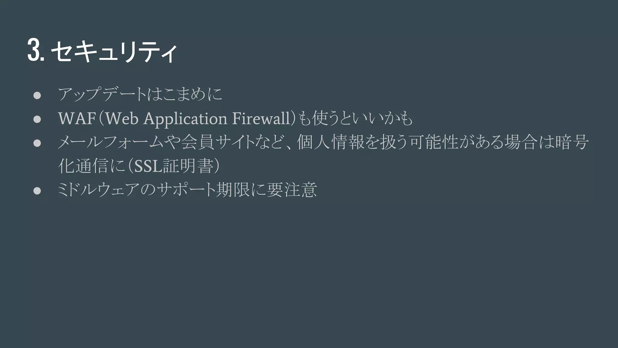 3. セキュリティ
● アップデートはこまめに
● WAF（Web Application Firewall）も使うといいかも
● メールフォームや会員サイトなど、個人情報を扱う可能性がある場合は暗号
化通信に（SSL証明書）
● ミドルウェアのサポート期限に要注意
 