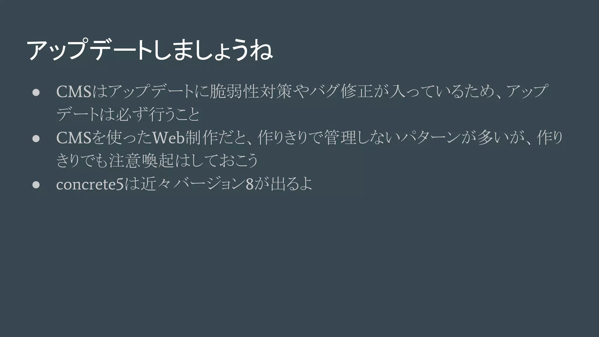 アップデートしましょうね
● CMSはアップデートに脆弱性対策やバグ修正が入っているため、アップ
デートは必ず行うこと
● CMSを使ったWeb制作だと、作りきりで管理しないパターンが多いが、作り
きりでも注意喚起はしておこう
● concrete5は近々バージョン8が出るよ
 