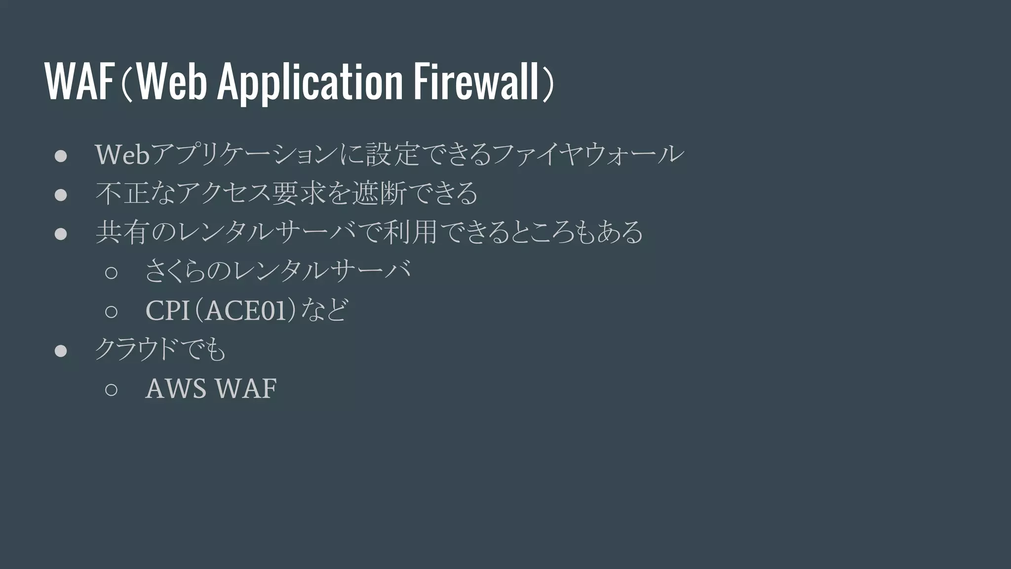 WAF（Web Application Firewall）
● Webアプリケーションに設定できるファイヤウォール
● 不正なアクセス要求を遮断できる
● 共有のレンタルサーバで利用できるところもある
○ さくらのレンタルサーバ
○ CPI（ACE01）など
● クラウドでも
○ AWS WAF
 
