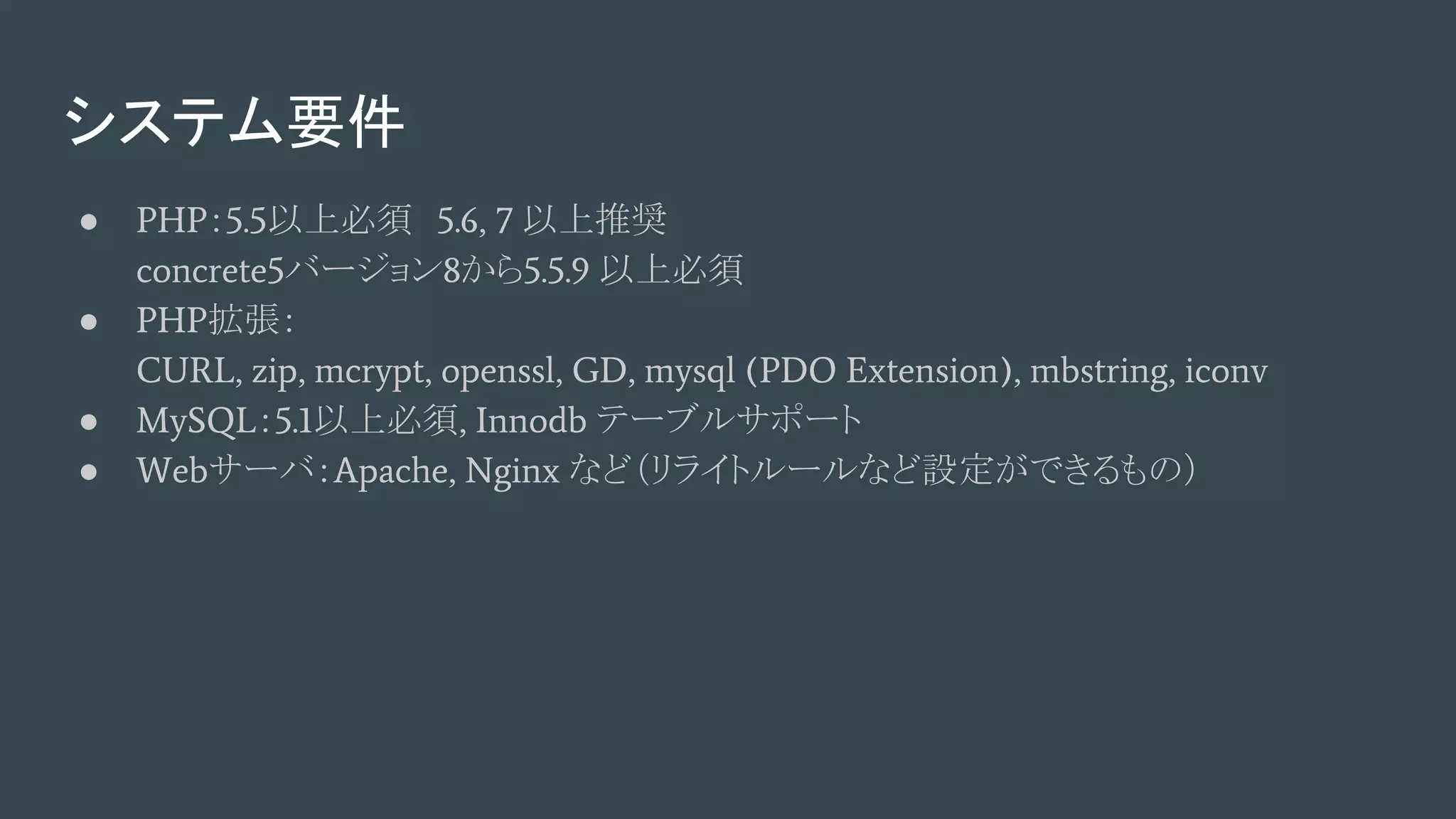システム要件
● PHP：5.5以上必須　5.6, 7 以上推奨
concrete5バージョン8から5.5.9 以上必須
● PHP拡張：
CURL, zip, mcrypt, openssl, GD, mysql (PDO Extension), mbstring, iconv
● MySQL：5.1以上必須, Innodb テーブルサポート
● Webサーバ：Apache, Nginx など（リライトルールなど設定ができるもの）
 