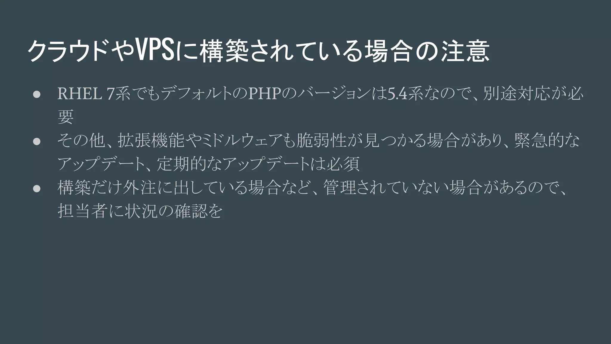 クラウドやVPSに構築されている場合の注意
● RHEL 7系でもデフォルトのPHPのバージョンは5.4系なので、別途対応が必
要
● その他、拡張機能やミドルウェアも脆弱性が見つかる場合があり、緊急的な
アップデート、定期的なアップデートは必須
● 構築だけ外注に出している場合など、管理されていない場合があるので、
担当者に状況の確認を
 