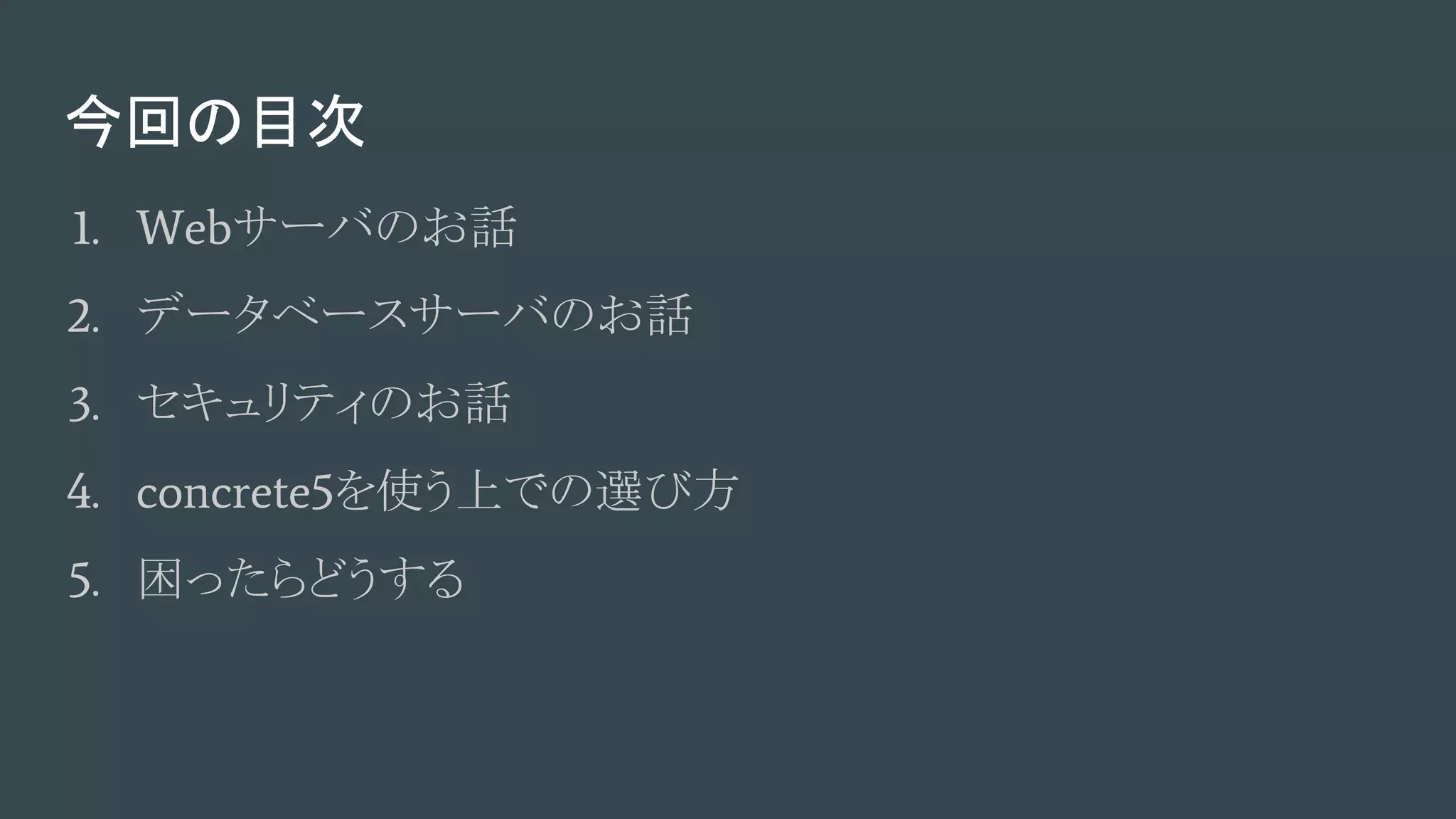 今回の目次
1. Webサーバのお話
2. データベースサーバのお話
3. セキュリティのお話
4. concrete5を使う上での選び方
5. 困ったらどうする
 