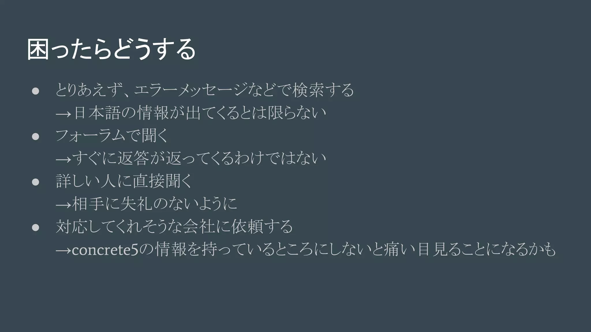 困ったらどうする
● とりあえず、エラーメッセージなどで検索する
→日本語の情報が出てくるとは限らない
● フォーラムで聞く
→すぐに返答が返ってくるわけではない
● 詳しい人に直接聞く
→相手に失礼のないように
● 対応してくれそうな会社に依頼する
→concrete5の情報を持っているところにしないと痛い目見ることになるかも
 