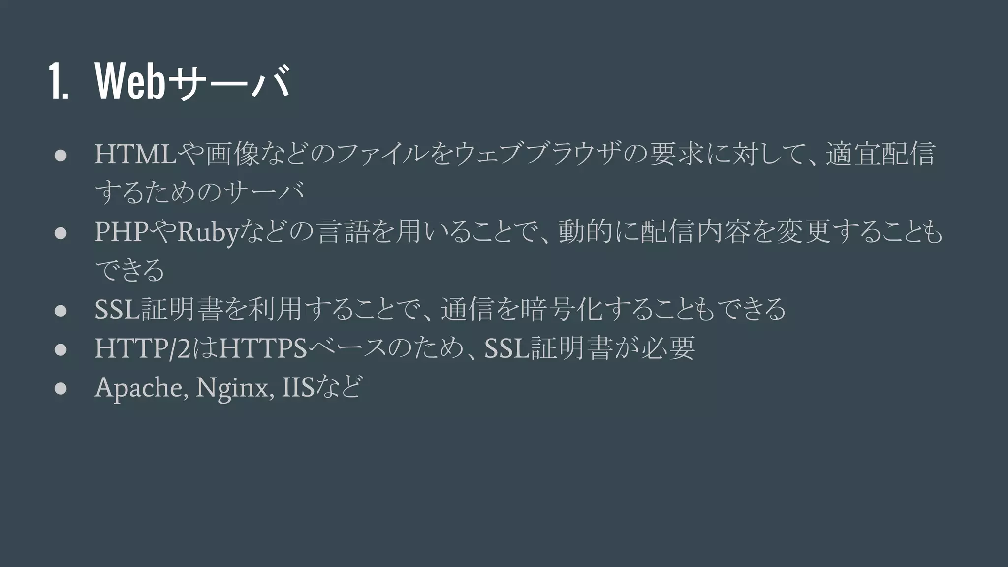 1. Webサーバ
● HTMLや画像などのファイルをウェブブラウザの要求に対して、適宜配信
するためのサーバ
● PHPやRubyなどの言語を用いることで、動的に配信内容を変更することも
できる
● SSL証明書を利用することで、通信を暗号化することもできる
● HTTP/2はHTTPSベースのため、SSL証明書が必要
● Apache, Nginx, IISなど
 