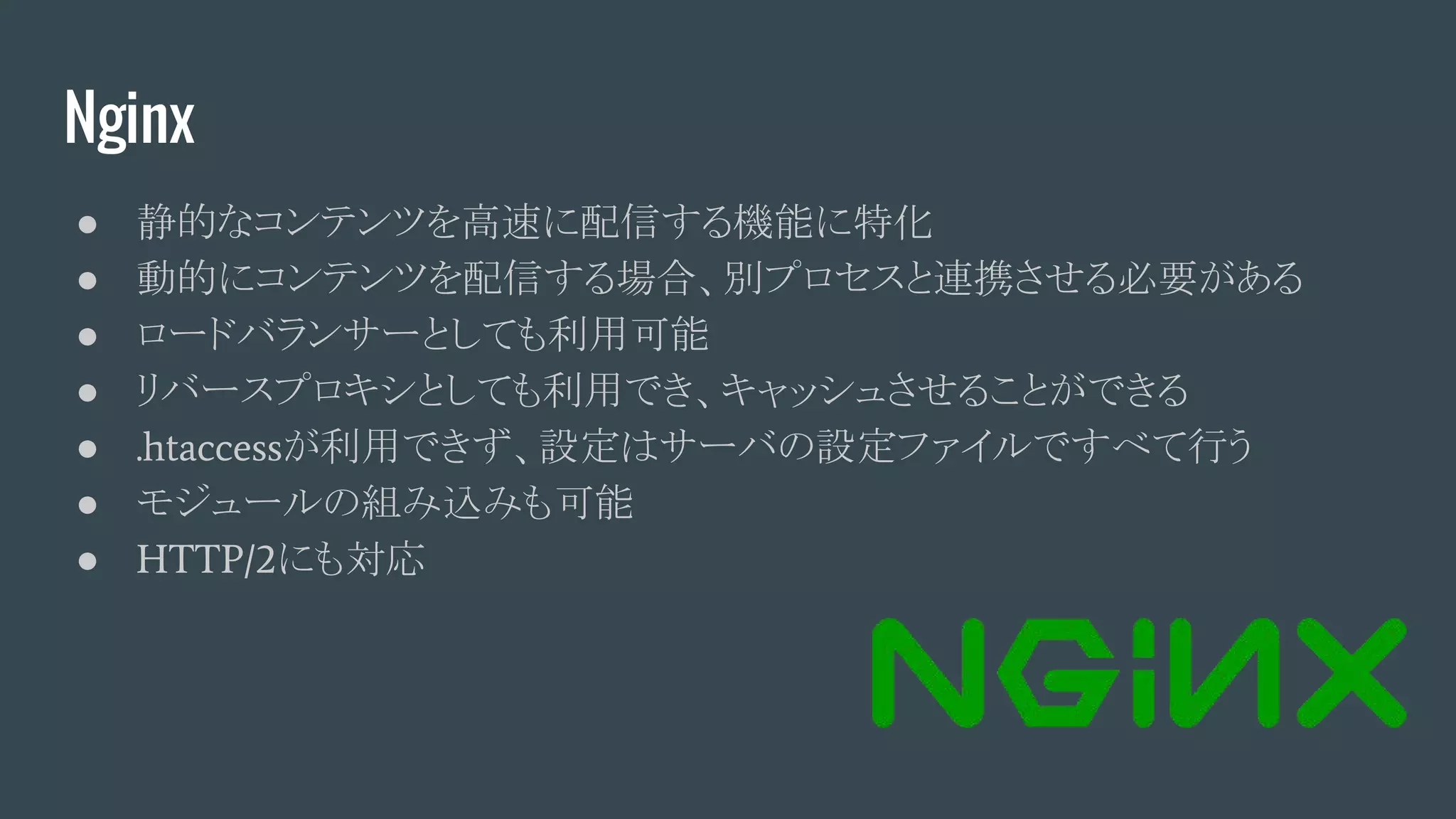 Nginx
● 静的なコンテンツを高速に配信する機能に特化
● 動的にコンテンツを配信する場合、別プロセスと連携させる必要がある
● ロードバランサーとしても利用可能
● リバースプロキシとしても利用でき、キャッシュさせることができる
● .htaccessが利用できず、設定はサーバの設定ファイルですべて行う
● モジュールの組み込みも可能
● HTTP/2にも対応
 