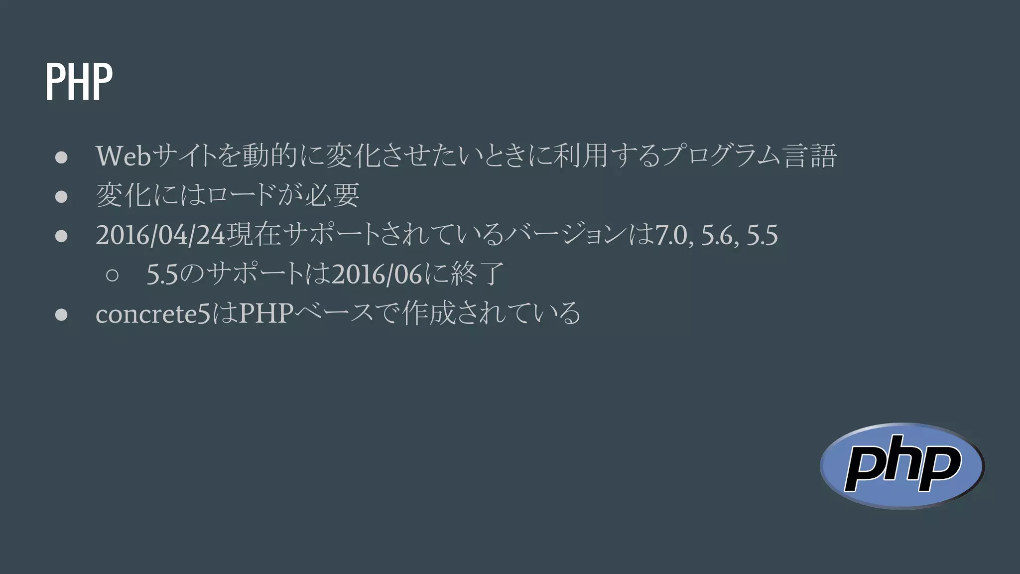 PHP
● Webサイトを動的に変化させたいときに利用するプログラム言語
● 変化にはロードが必要
● 2016/04/24現在サポートされているバージョンは7.0, 5.6, 5.5
○ 5.5のサポートは2016/06に終了
● concrete5はPHPベースで作成されている
 