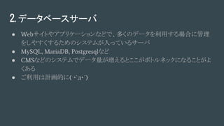 2. データベースサーバ
● Webサイトやアプリケーションなどで、多くのデータを利用する場合に管理
をしやすくするためのシステムが入っているサーバ
● MySQL, MariaDB, Postgresqlなど
● CMSなどのシステムでデータ量が増えるとここがボトルネックになることがよ
くある
● ご利用は計画的に( ･`д･´)
 