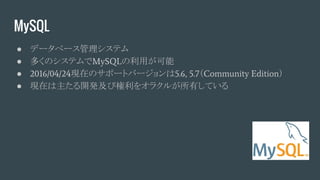 MySQL
● データベース管理システム
● 多くのシステムでMySQLの利用が可能
● 2016/04/24現在のサポートバージョンは5.6, 5.7（Community Edition）
● 現在は主たる開発及び権利をオラクルが所有している
 