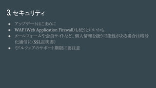 3. セキュリティ
● アップデートはこまめに
● WAF（Web Application Firewall）も使うといいかも
● メールフォームや会員サイトなど、個人情報を扱う可能性がある場合は暗号
化通信に（SSL証明書）
● ミドルウェアのサポート期限に要注意
 