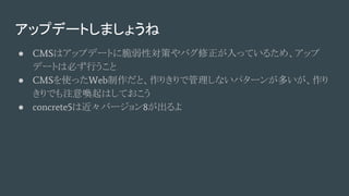アップデートしましょうね
● CMSはアップデートに脆弱性対策やバグ修正が入っているため、アップ
デートは必ず行うこと
● CMSを使ったWeb制作だと、作りきりで管理しないパターンが多いが、作り
きりでも注意喚起はしておこう
● concrete5は近々バージョン8が出るよ
 
