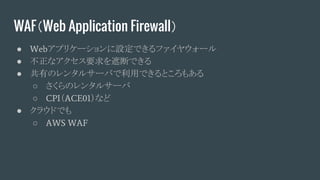 WAF（Web Application Firewall）
● Webアプリケーションに設定できるファイヤウォール
● 不正なアクセス要求を遮断できる
● 共有のレンタルサーバで利用できるところもある
○ さくらのレンタルサーバ
○ CPI（ACE01）など
● クラウドでも
○ AWS WAF
 