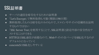 SSL証明書
● サーバの通信を暗号化するための証明書
● 「Let's Encrypt」で無料取得も可能（期限は90日間）
● 無料取得したものは暗号化のみのもので、ドメインやサイトの信頼性を証明
するものではない
● 「SSL Server Test」を使用することで、SSL証明書と設定内容の安全性をテ
ストすることができる
● HTTP/2はSSL通信が前提なので、Webサイトの全ページをSSL化するのが
デフォルトになっていく
● concrete5はSSL化しやすいよ
 